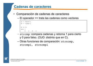 Curso de Matlab - 57 
Cadenas de caracteres 
• Comparación de cadenas de caracteres 
– El operador == trata las cadenas como vectores 
A = 'fate'; 
B = 'cake'; 
A == B 
ans = 
0 1 0 1 
– strcmp: compara cadenas y retorna 1 para cierto 
y 0 para falso. (OJO: distinto que en C). 
– Otras funciones de comparación: strncmp, 
strcmpi, strncmpi 
 