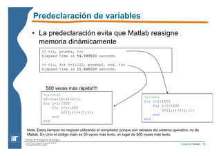 Curso de Matlab - 74 
Predeclaración de variables 
• La predeclaración evita que Matlab reasigne 
memoria dinámicamente 
>> tic, prueba, toc 
Elapsed time is 54.589000 seconds. 
>> tic, for t=1:100, prueba2, end, toc 
Elapsed time is 10.846000 seconds. 
%prueba 
for i=1:1000 
for j=1:1000 
z2(j,i)=z(j,i); 
end 
end 
500 veces más rápido!!!! 
%prueba2 
z2=ones(size(z)); 
for i=1:1000 
for j=1:1000 
z2(j,i)=z(j,i); 
end 
end 
Nota: Estos tiempos no mejoran utilizando el compilador porque son retrasos del sistema operativo, no de 
Matlab. En Unix el código malo es 50 veces más lento, en lugar de 500 veces más lento. 
 