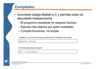Compilador 
• Convierte código Matlab a C y permite crear un 
ejecutable indepenciente 
Curso de Matlab - 80 
– El programa resultante no requiere licencia 
– Ejecuta más deprisa por estar compilado 
– Compila funciones, no scripts 
Instalación: La primera vez hay que seleccionar el compilador por defecto 
mbuild -setup 
Comando general para compilar 
mcc –m prueba.m 
 
