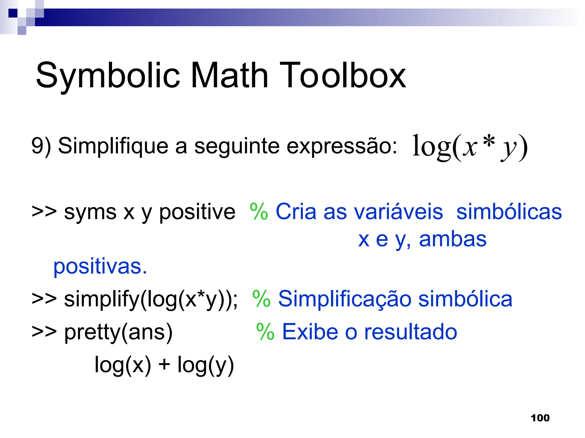 100
Symbolic Math Toolbox
9) Simplifique a seguinte expressão:
>> syms x y positive % Cria as variáveis simbólicas
x e y, ambas
positivas.
>> simplify(log(x*y)); % Simplificação simbólica
>> pretty(ans) % Exibe o resultado
log(x) + log(y)
)
*
log( y
x
 