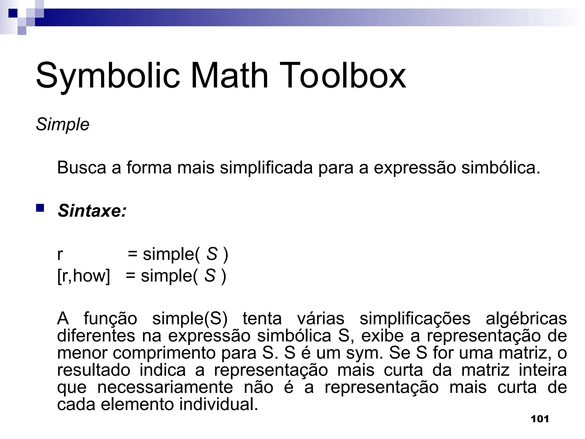 101
Symbolic Math Toolbox
Simple
Busca a forma mais simplificada para a expressão simbólica.
 Sintaxe:
r = simple( S )
[r,how] = simple( S )
A função simple(S) tenta várias simplificações algébricas
diferentes na expressão simbólica S, exibe a representação de
menor comprimento para S. S é um sym. Se S for uma matriz, o
resultado indica a representação mais curta da matriz inteira
que necessariamente não é a representação mais curta de
cada elemento individual.
 