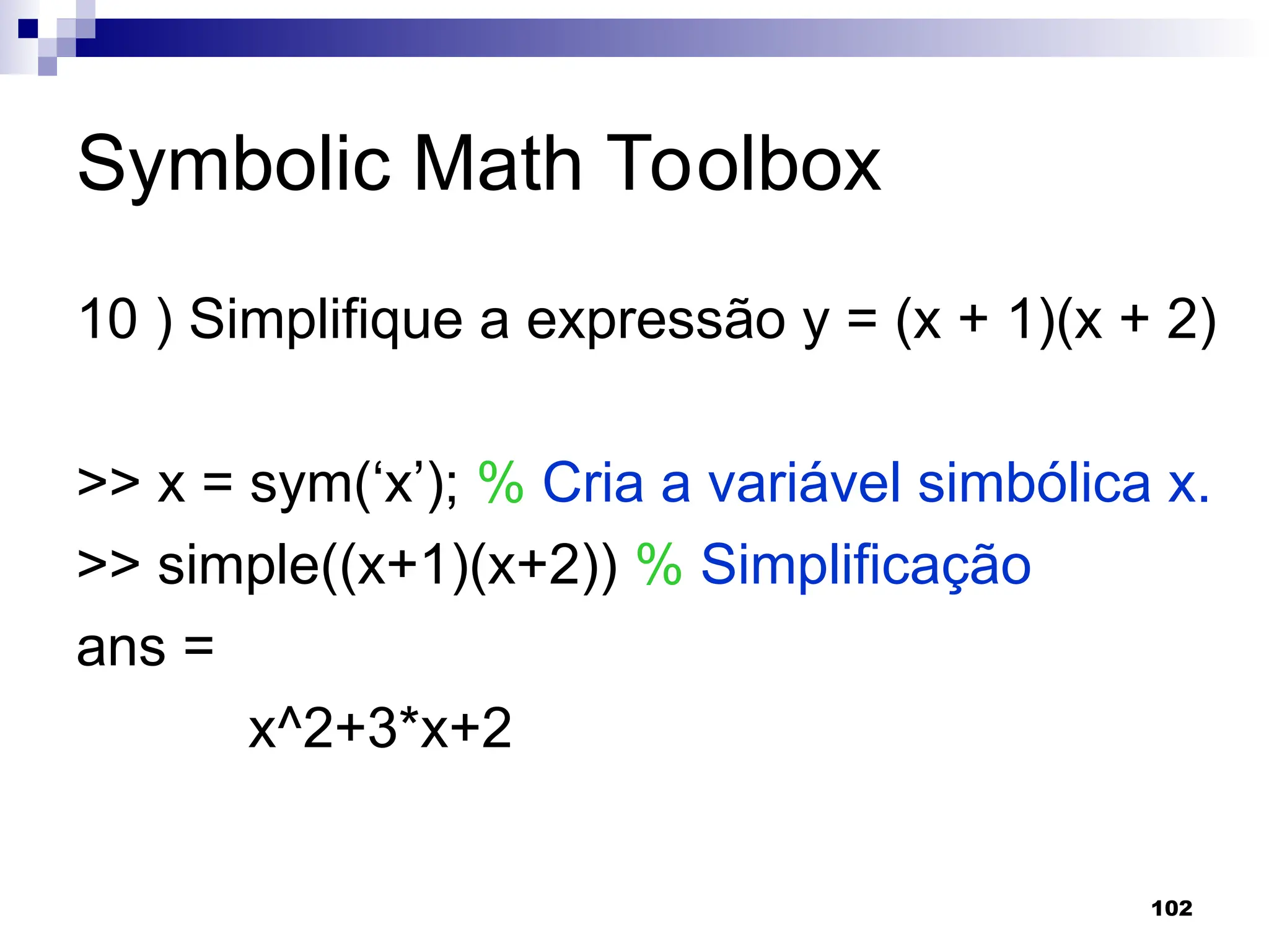 102
Symbolic Math Toolbox
10 ) Simplifique a expressão y = (x + 1)(x + 2)
>> x = sym(‘x’); % Cria a variável simbólica x.
>> simple((x+1)(x+2)) % Simplificação
ans =
x^2+3*x+2
 