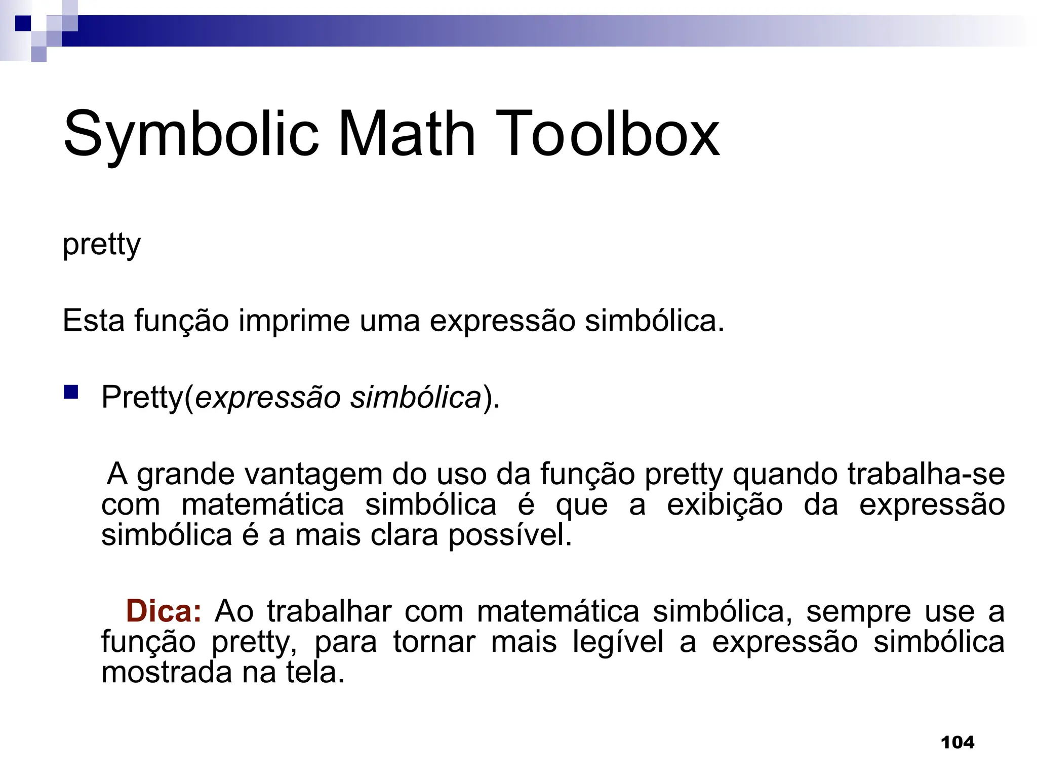 104
Symbolic Math Toolbox
pretty
Esta função imprime uma expressão simbólica.
 Pretty(expressão simbólica).
A grande vantagem do uso da função pretty quando trabalha-se
com matemática simbólica é que a exibição da expressão
simbólica é a mais clara possível.
Dica: Ao trabalhar com matemática simbólica, sempre use a
função pretty, para tornar mais legível a expressão simbólica
mostrada na tela.
 