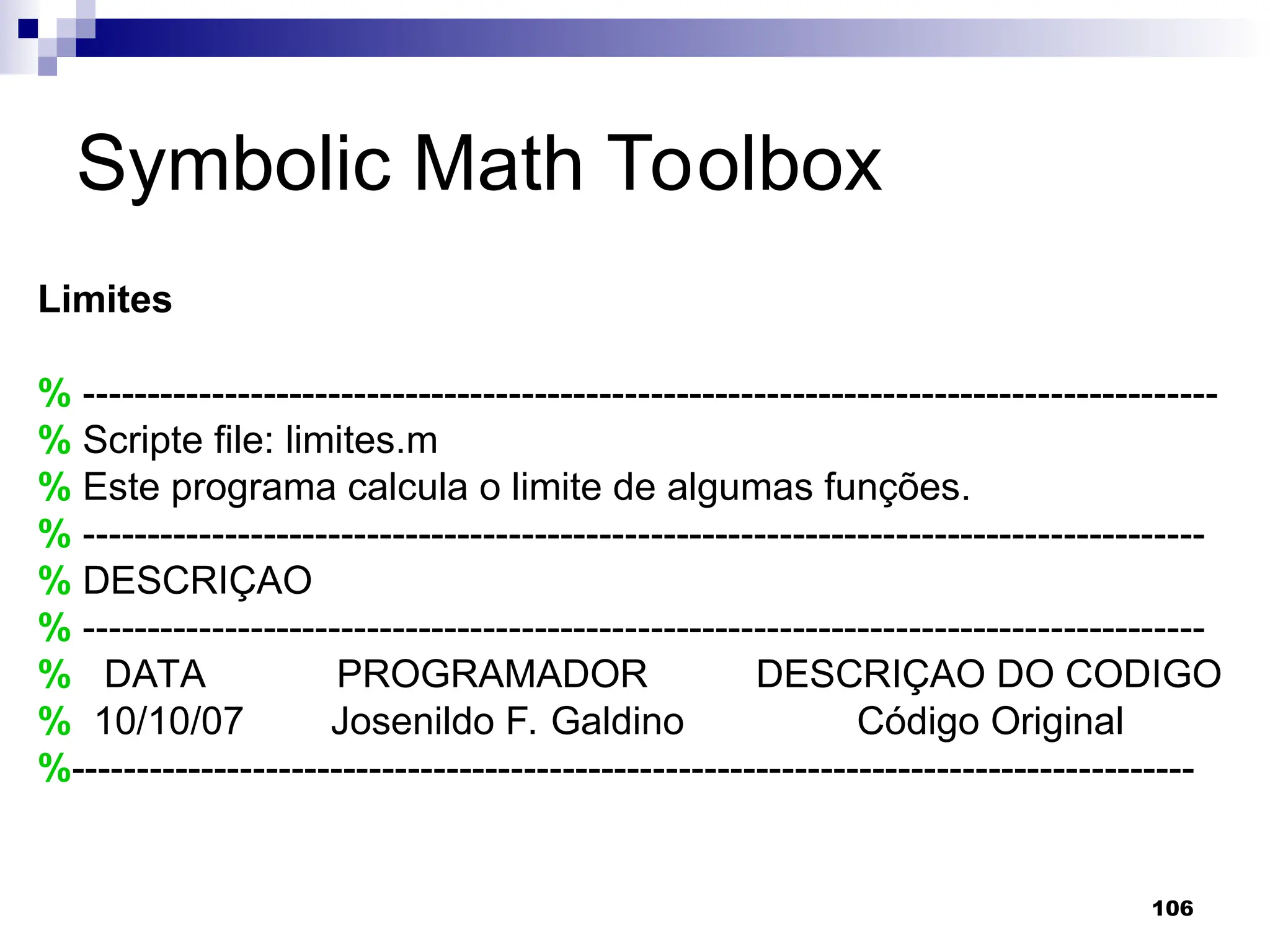106
Symbolic Math Toolbox
Limites
% ----------------------------------------------------------------------------------------
% Scripte file: limites.m
% Este programa calcula o limite de algumas funções.
% ---------------------------------------------------------------------------------------
% DESCRIÇAO
% ---------------------------------------------------------------------------------------
% DATA PROGRAMADOR DESCRIÇAO DO CODIGO
% 10/10/07 Josenildo F. Galdino Código Original
%---------------------------------------------------------------------------------------
 