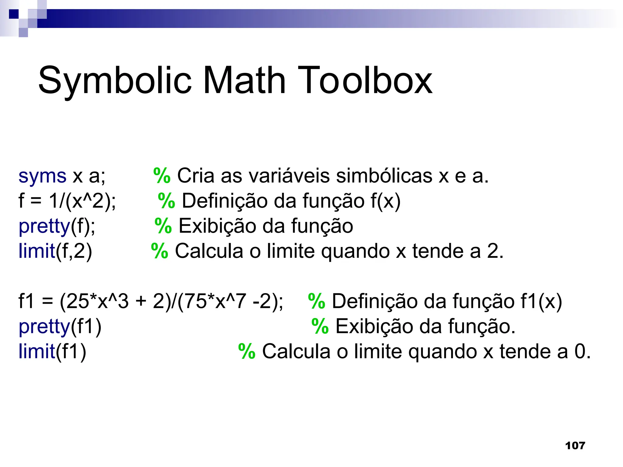 107
Symbolic Math Toolbox
syms x a; % Cria as variáveis simbólicas x e a.
f = 1/(x^2); % Definição da função f(x)
pretty(f); % Exibição da função
limit(f,2) % Calcula o limite quando x tende a 2.
f1 = (25*x^3 + 2)/(75*x^7 -2); % Definição da função f1(x)
pretty(f1) % Exibição da função.
limit(f1) % Calcula o limite quando x tende a 0.
 
