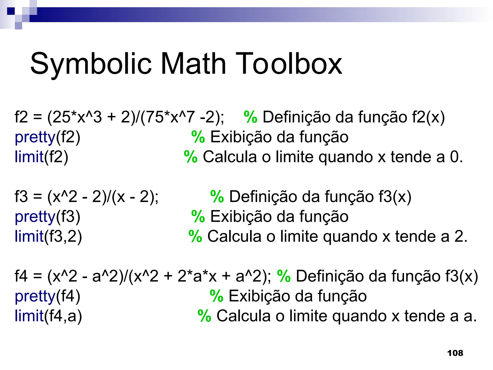 108
Symbolic Math Toolbox
f2 = (25*x^3 + 2)/(75*x^7 -2); % Definição da função f2(x)
pretty(f2) % Exibição da função
limit(f2) % Calcula o limite quando x tende a 0.
f3 = (x^2 - 2)/(x - 2); % Definição da função f3(x)
pretty(f3) % Exibição da função
limit(f3,2) % Calcula o limite quando x tende a 2.
f4 = (x^2 - a^2)/(x^2 + 2*a*x + a^2); % Definição da função f3(x)
pretty(f4) % Exibição da função
limit(f4,a) % Calcula o limite quando x tende a a.
 
