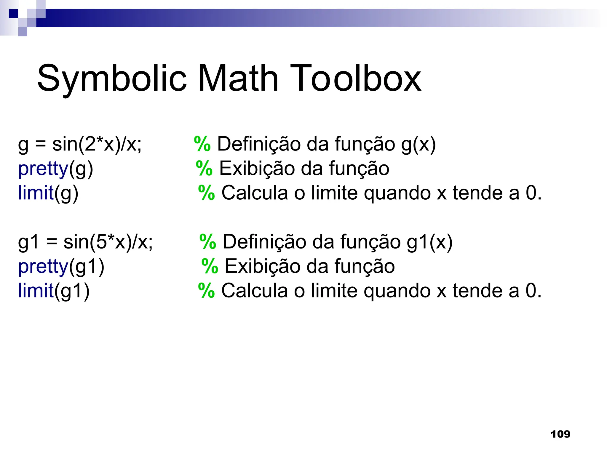 109
Symbolic Math Toolbox
g = sin(2*x)/x; % Definição da função g(x)
pretty(g) % Exibição da função
limit(g) % Calcula o limite quando x tende a 0.
g1 = sin(5*x)/x; % Definição da função g1(x)
pretty(g1) % Exibição da função
limit(g1) % Calcula o limite quando x tende a 0.
 