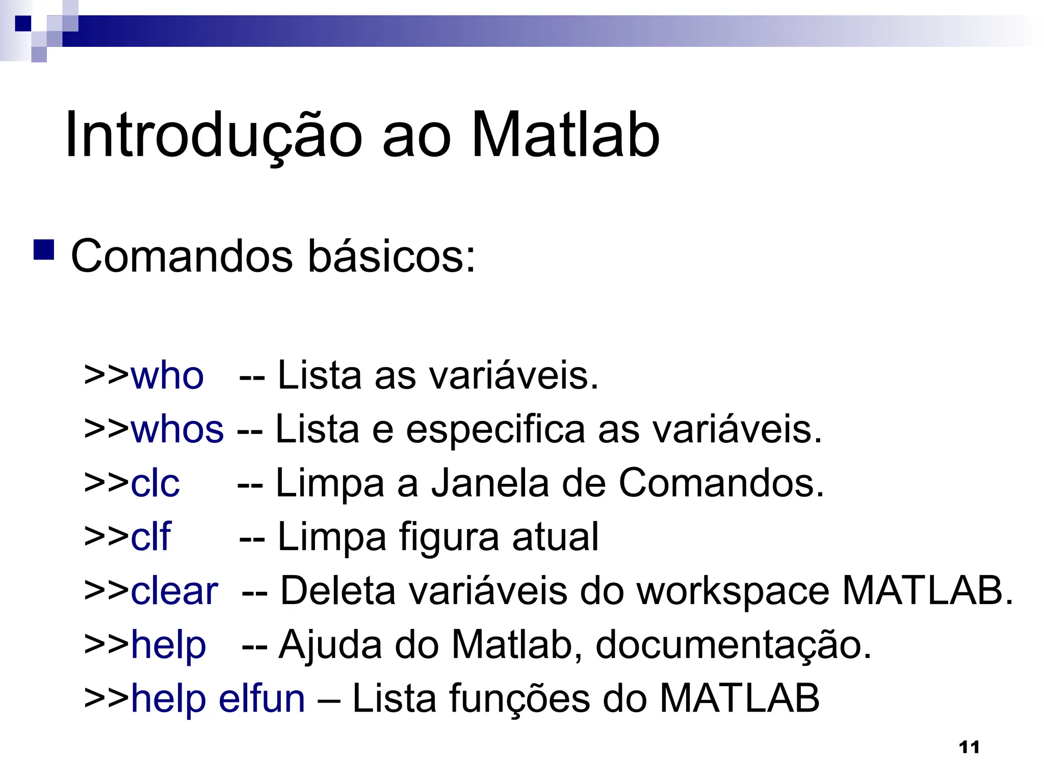 11
Introdução ao Matlab
 Comandos básicos:
>>who -- Lista as variáveis.
>>whos -- Lista e especifica as variáveis.
>>clc -- Limpa a Janela de Comandos.
>>clf -- Limpa figura atual
>>clear -- Deleta variáveis do workspace MATLAB.
>>help -- Ajuda do Matlab, documentação.
>>help elfun – Lista funções do MATLAB
 