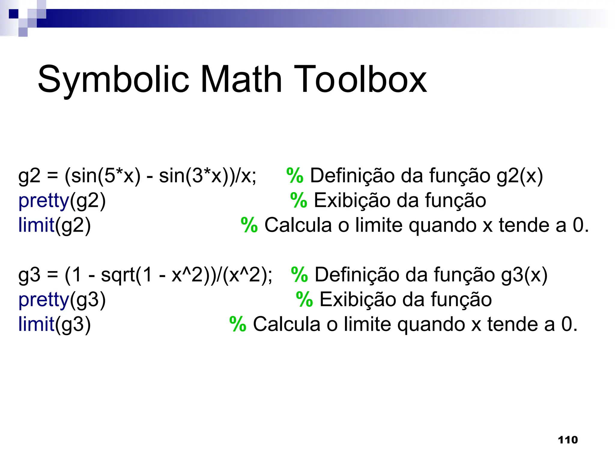 110
Symbolic Math Toolbox
g2 = (sin(5*x) - sin(3*x))/x; % Definição da função g2(x)
pretty(g2) % Exibição da função
limit(g2) % Calcula o limite quando x tende a 0.
g3 = (1 - sqrt(1 - x^2))/(x^2); % Definição da função g3(x)
pretty(g3) % Exibição da função
limit(g3) % Calcula o limite quando x tende a 0.
 
