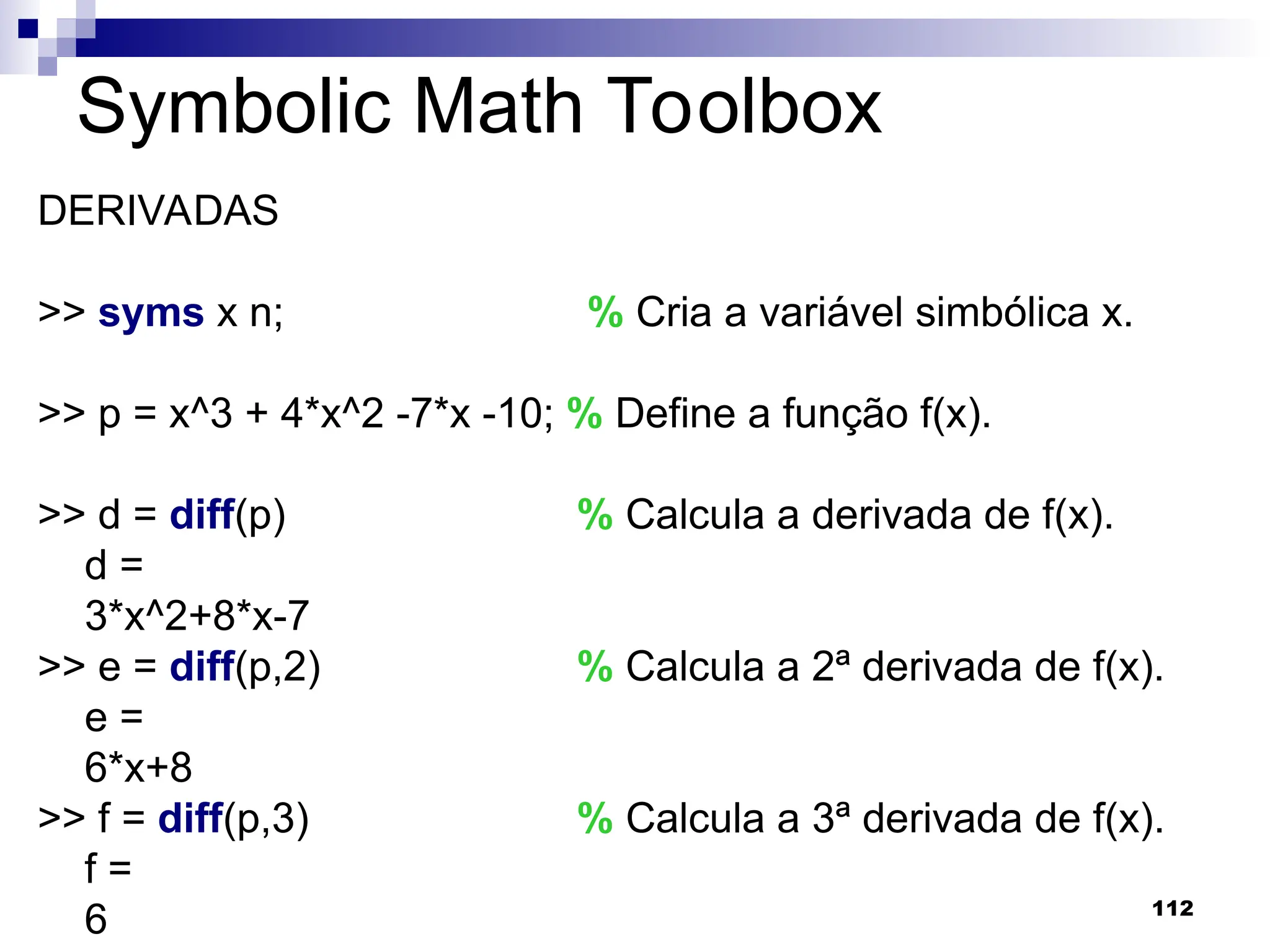 112
Symbolic Math Toolbox
DERIVADAS
>> syms x n; % Cria a variável simbólica x.
>> p = x^3 + 4*x^2 -7*x -10; % Define a função f(x).
>> d = diff(p) % Calcula a derivada de f(x).
d =
3*x^2+8*x-7
>> e = diff(p,2) % Calcula a 2ª derivada de f(x).
e =
6*x+8
>> f = diff(p,3) % Calcula a 3ª derivada de f(x).
f =
6
 