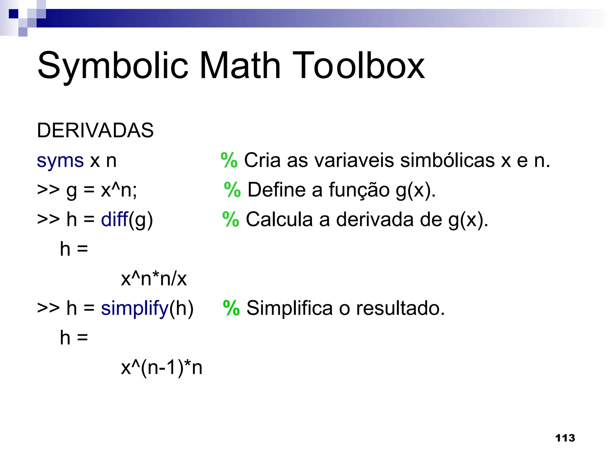 113
Symbolic Math Toolbox
DERIVADAS
syms x n % Cria as variaveis simbólicas x e n.
>> g = x^n; % Define a função g(x).
>> h = diff(g) % Calcula a derivada de g(x).
h =
x^n*n/x
>> h = simplify(h) % Simplifica o resultado.
h =
x^(n-1)*n
 