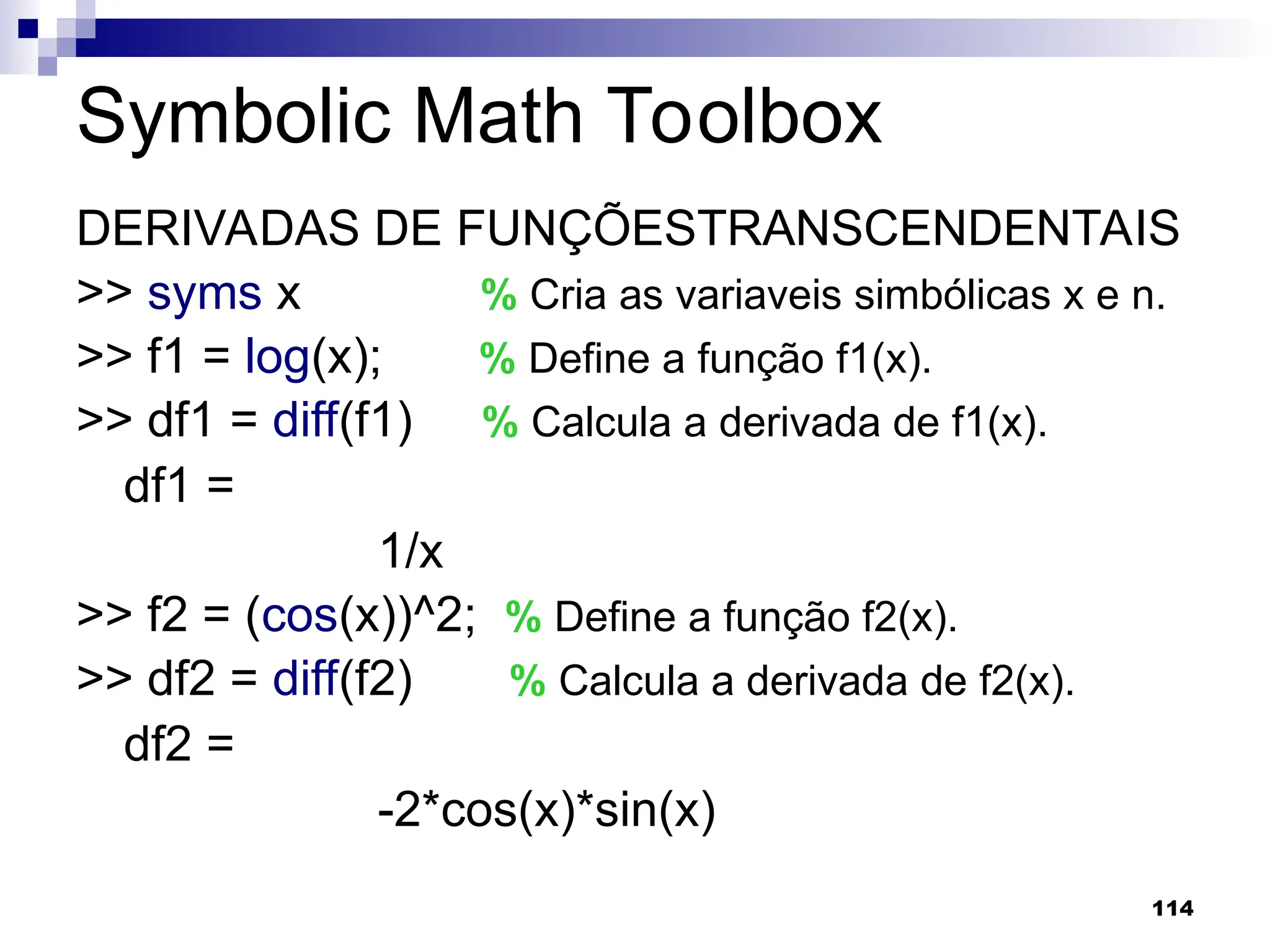 114
Symbolic Math Toolbox
DERIVADAS DE FUNÇÕESTRANSCENDENTAIS
>> syms x % Cria as variaveis simbólicas x e n.
>> f1 = log(x); % Define a função f1(x).
>> df1 = diff(f1) % Calcula a derivada de f1(x).
df1 =
1/x
>> f2 = (cos(x))^2; % Define a função f2(x).
>> df2 = diff(f2) % Calcula a derivada de f2(x).
df2 =
-2*cos(x)*sin(x)
 