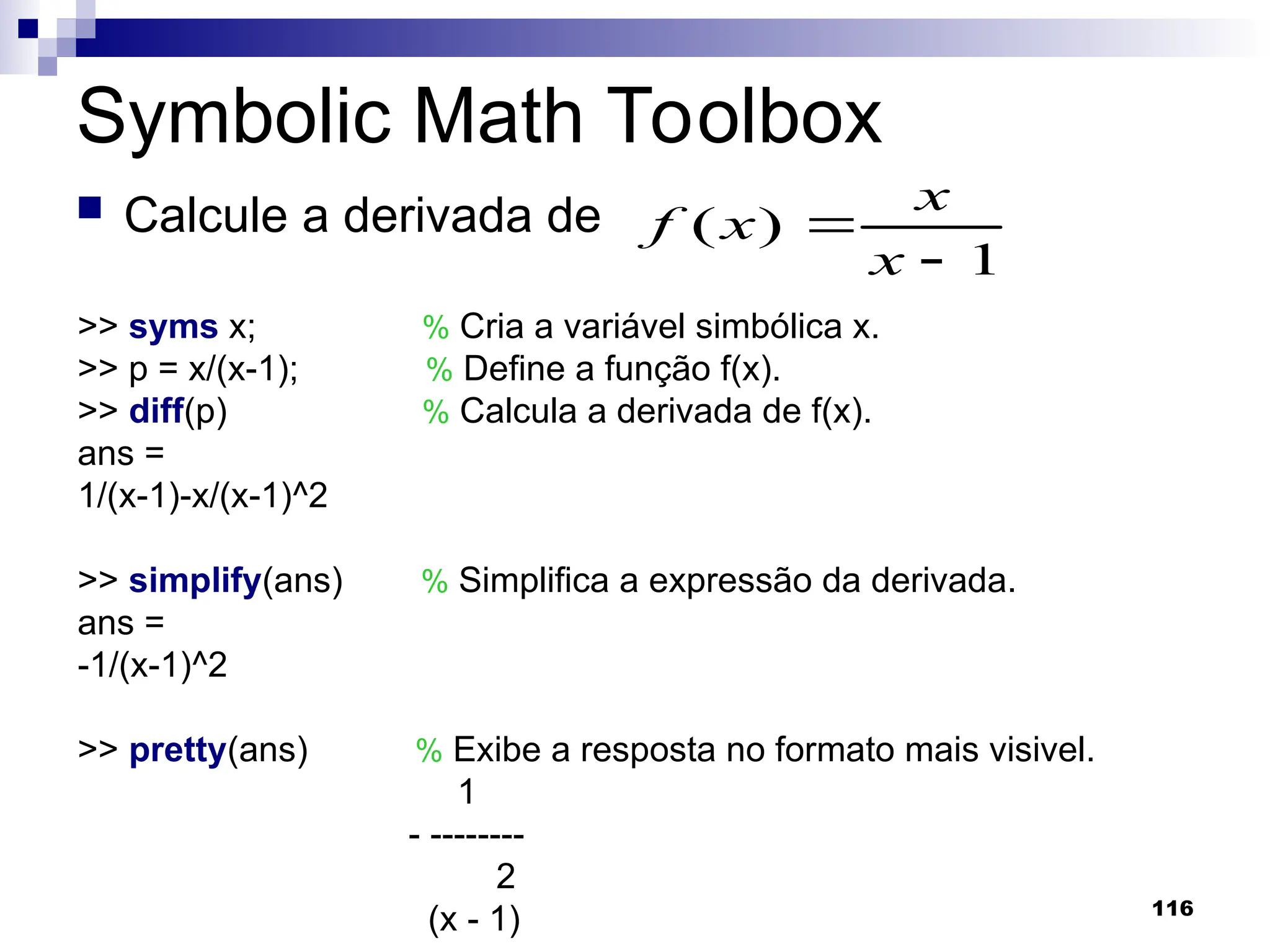 116
Symbolic Math Toolbox
 Calcule a derivada de
1
)
(


x
x
x
f
>> syms x; % Cria a variável simbólica x.
>> p = x/(x-1); % Define a função f(x).
>> diff(p) % Calcula a derivada de f(x).
ans =
1/(x-1)-x/(x-1)^2
>> simplify(ans) % Simplifica a expressão da derivada.
ans =
-1/(x-1)^2
>> pretty(ans) % Exibe a resposta no formato mais visivel.
1
- --------
2
(x - 1)
 