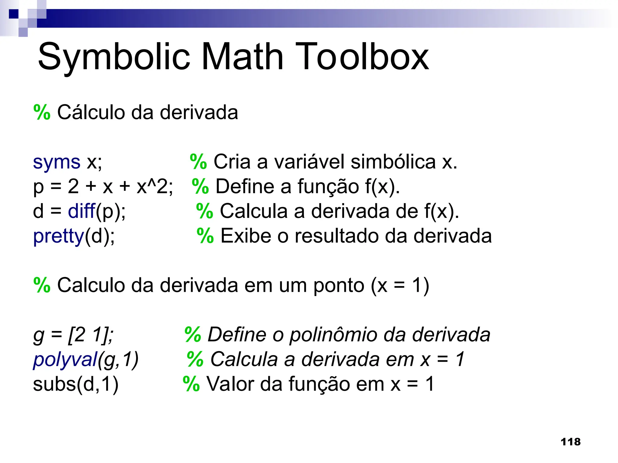 118
Symbolic Math Toolbox
% Cálculo da derivada
syms x; % Cria a variável simbólica x.
p = 2 + x + x^2; % Define a função f(x).
d = diff(p); % Calcula a derivada de f(x).
pretty(d); % Exibe o resultado da derivada
% Calculo da derivada em um ponto (x = 1)
g = [2 1]; % Define o polinômio da derivada
polyval(g,1) % Calcula a derivada em x = 1
subs(d,1) % Valor da função em x = 1
 