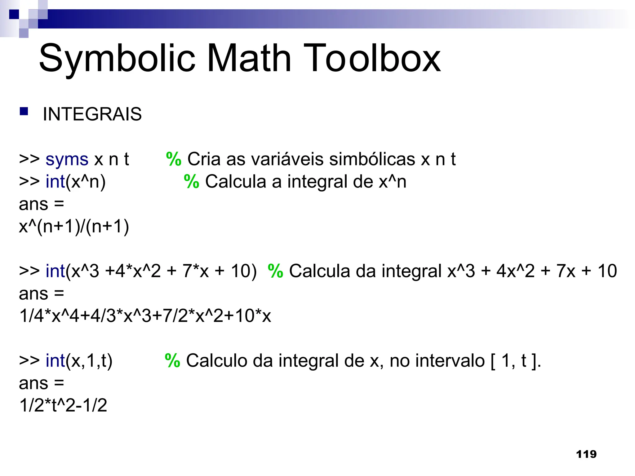 119
Symbolic Math Toolbox
 INTEGRAIS
>> syms x n t % Cria as variáveis simbólicas x n t
>> int(x^n) % Calcula a integral de x^n
ans =
x^(n+1)/(n+1)
>> int(x^3 +4*x^2 + 7*x + 10) % Calcula da integral x^3 + 4x^2 + 7x + 10
ans =
1/4*x^4+4/3*x^3+7/2*x^2+10*x
>> int(x,1,t) % Calculo da integral de x, no intervalo [ 1, t ].
ans =
1/2*t^2-1/2
 