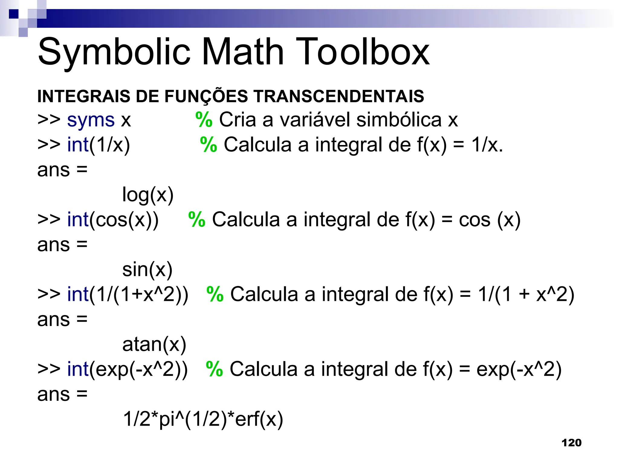 120
Symbolic Math Toolbox
INTEGRAIS DE FUNÇÕES TRANSCENDENTAIS
>> syms x % Cria a variável simbólica x
>> int(1/x) % Calcula a integral de f(x) = 1/x.
ans =
log(x)
>> int(cos(x)) % Calcula a integral de f(x) = cos (x)
ans =
sin(x)
>> int(1/(1+x^2)) % Calcula a integral de f(x) = 1/(1 + x^2)
ans =
atan(x)
>> int(exp(-x^2)) % Calcula a integral de f(x) = exp(-x^2)
ans =
1/2*pi^(1/2)*erf(x)
 