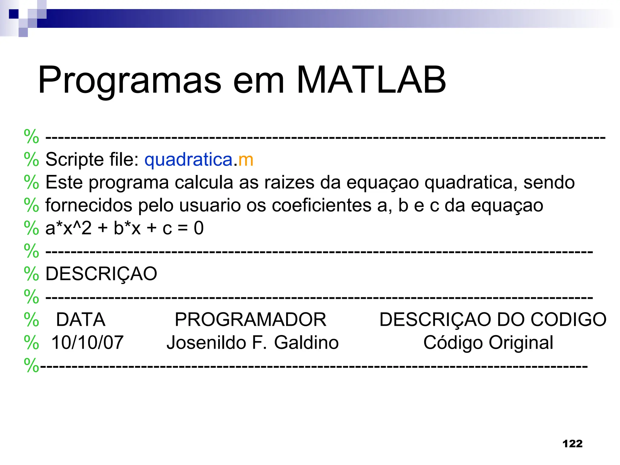122
Programas em MATLAB
% -----------------------------------------------------------------------------------------
% Scripte file: quadratica.m
% Este programa calcula as raizes da equaçao quadratica, sendo
% fornecidos pelo usuario os coeficientes a, b e c da equaçao
% a*x^2 + b*x + c = 0
% ---------------------------------------------------------------------------------------
% DESCRIÇAO
% ---------------------------------------------------------------------------------------
% DATA PROGRAMADOR DESCRIÇAO DO CODIGO
% 10/10/07 Josenildo F. Galdino Código Original
%---------------------------------------------------------------------------------------
 