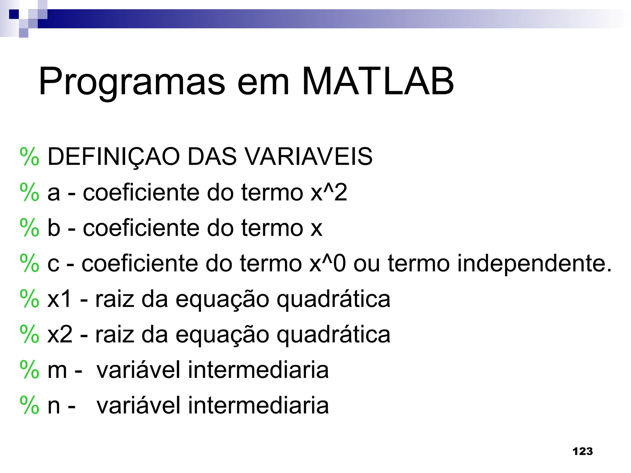 123
Programas em MATLAB
% DEFINIÇAO DAS VARIAVEIS
% a - coeficiente do termo x^2
% b - coeficiente do termo x
% c - coeficiente do termo x^0 ou termo independente.
% x1 - raiz da equação quadrática
% x2 - raiz da equação quadrática
% m - variável intermediaria
% n - variável intermediaria
 