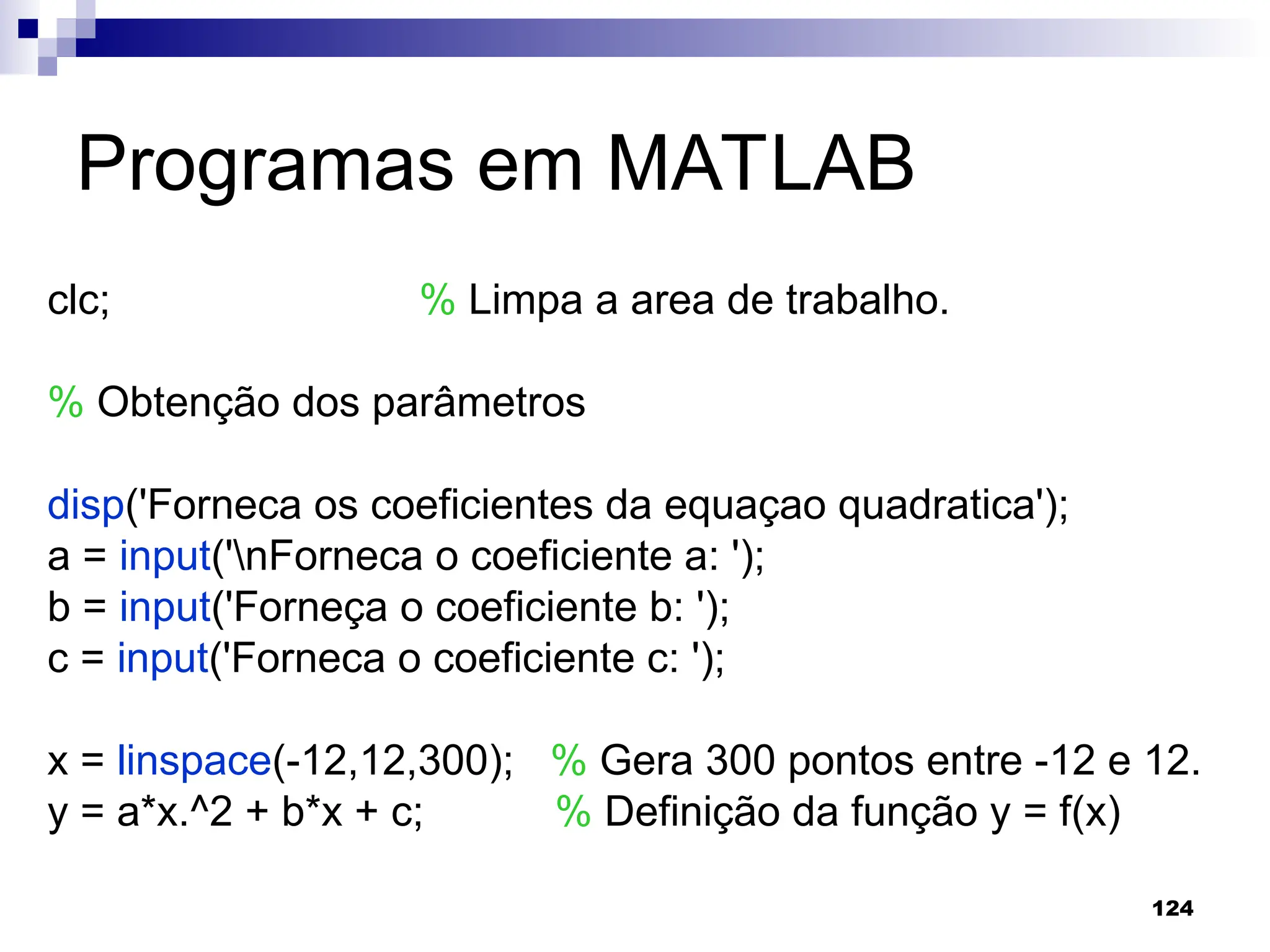 124
Programas em MATLAB
clc; % Limpa a area de trabalho.
% Obtenção dos parâmetros
disp('Forneca os coeficientes da equaçao quadratica');
a = input('nForneca o coeficiente a: ');
b = input('Forneça o coeficiente b: ');
c = input('Forneca o coeficiente c: ');
x = linspace(-12,12,300); % Gera 300 pontos entre -12 e 12.
y = a*x.^2 + b*x + c; % Definição da função y = f(x)
 