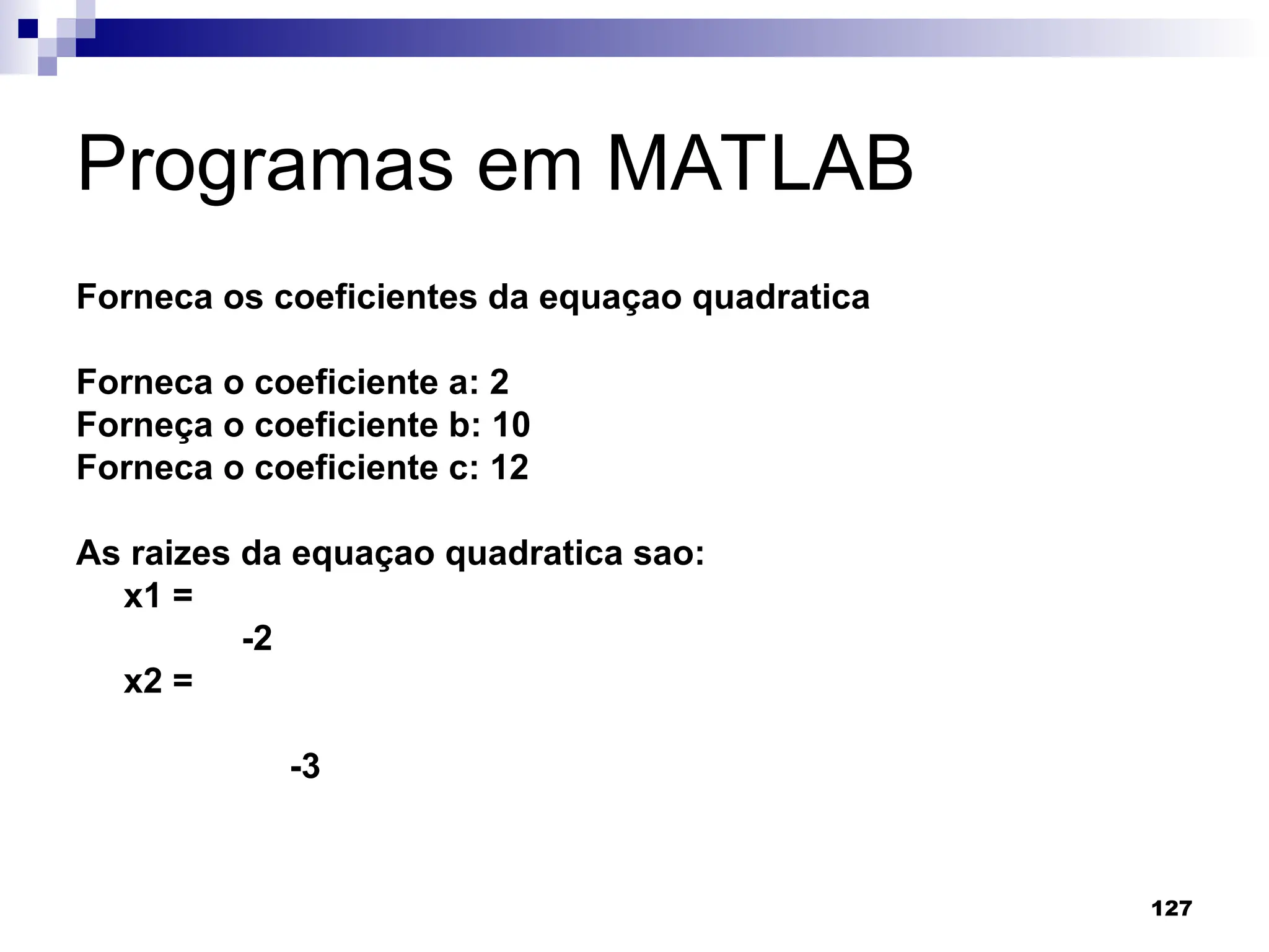 127
Programas em MATLAB
Forneca os coeficientes da equaçao quadratica
Forneca o coeficiente a: 2
Forneça o coeficiente b: 10
Forneca o coeficiente c: 12
As raizes da equaçao quadratica sao:
x1 =
-2
x2 =
-3
 