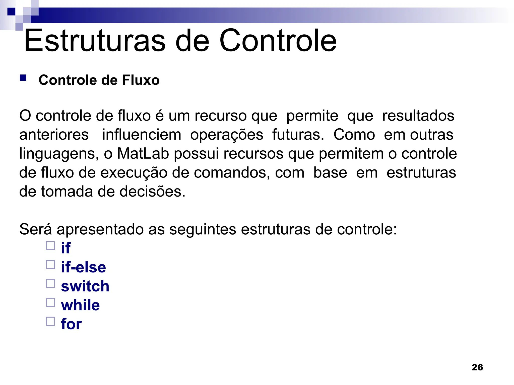 26
Estruturas de Controle
 Controle de Fluxo
O controle de fluxo é um recurso que permite que resultados
anteriores influenciem operações futuras. Como em outras
linguagens, o MatLab possui recursos que permitem o controle
de fluxo de execução de comandos, com base em estruturas
de tomada de decisões.
Será apresentado as seguintes estruturas de controle:
 if
 if-else
 switch
 while
 for
 