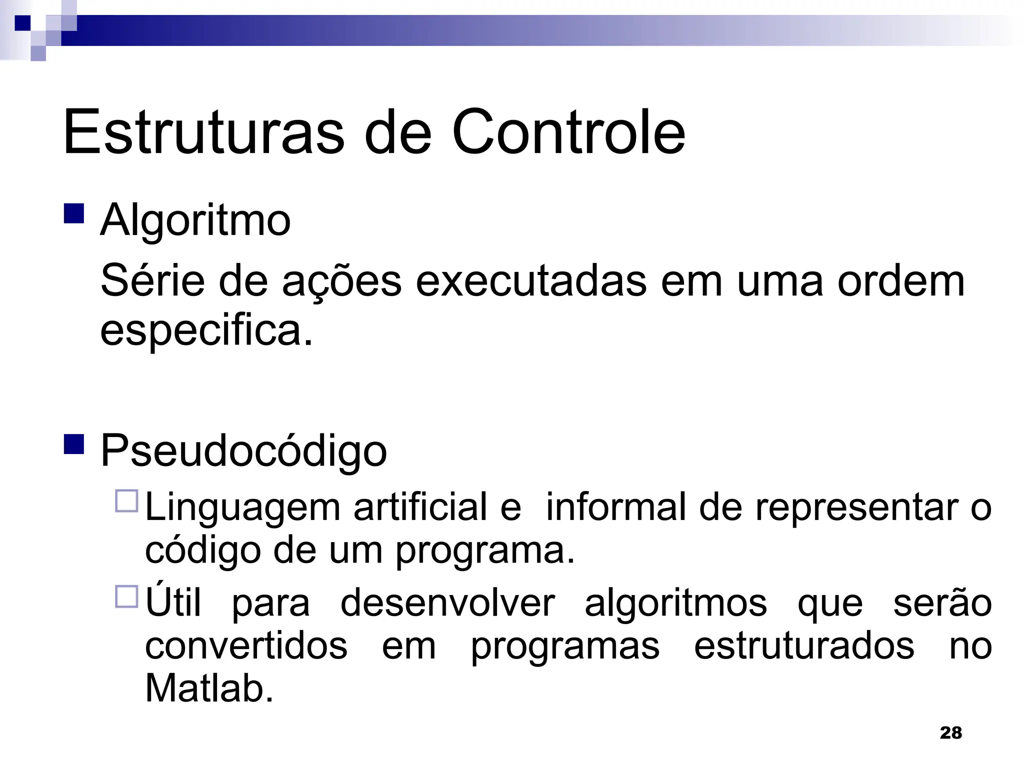 28
Estruturas de Controle
 Algoritmo
Série de ações executadas em uma ordem
especifica.
 Pseudocódigo
Linguagem artificial e informal de representar o
código de um programa.
Útil para desenvolver algoritmos que serão
convertidos em programas estruturados no
Matlab.
 