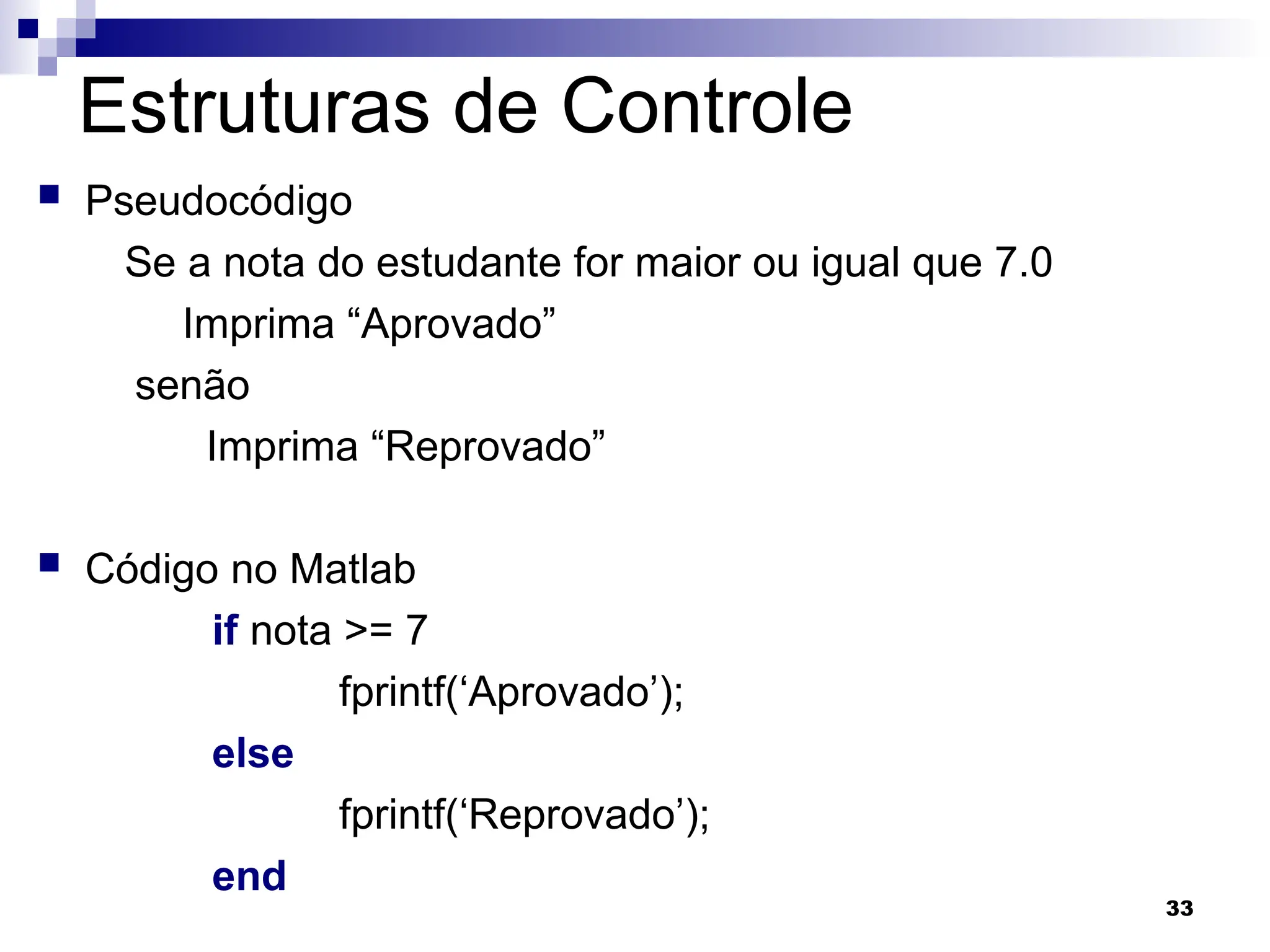 33
Estruturas de Controle
 Pseudocódigo
Se a nota do estudante for maior ou igual que 7.0
Imprima “Aprovado”
senão
Imprima “Reprovado”
 Código no Matlab
if nota >= 7
fprintf(‘Aprovado’);
else
fprintf(‘Reprovado’);
end
 