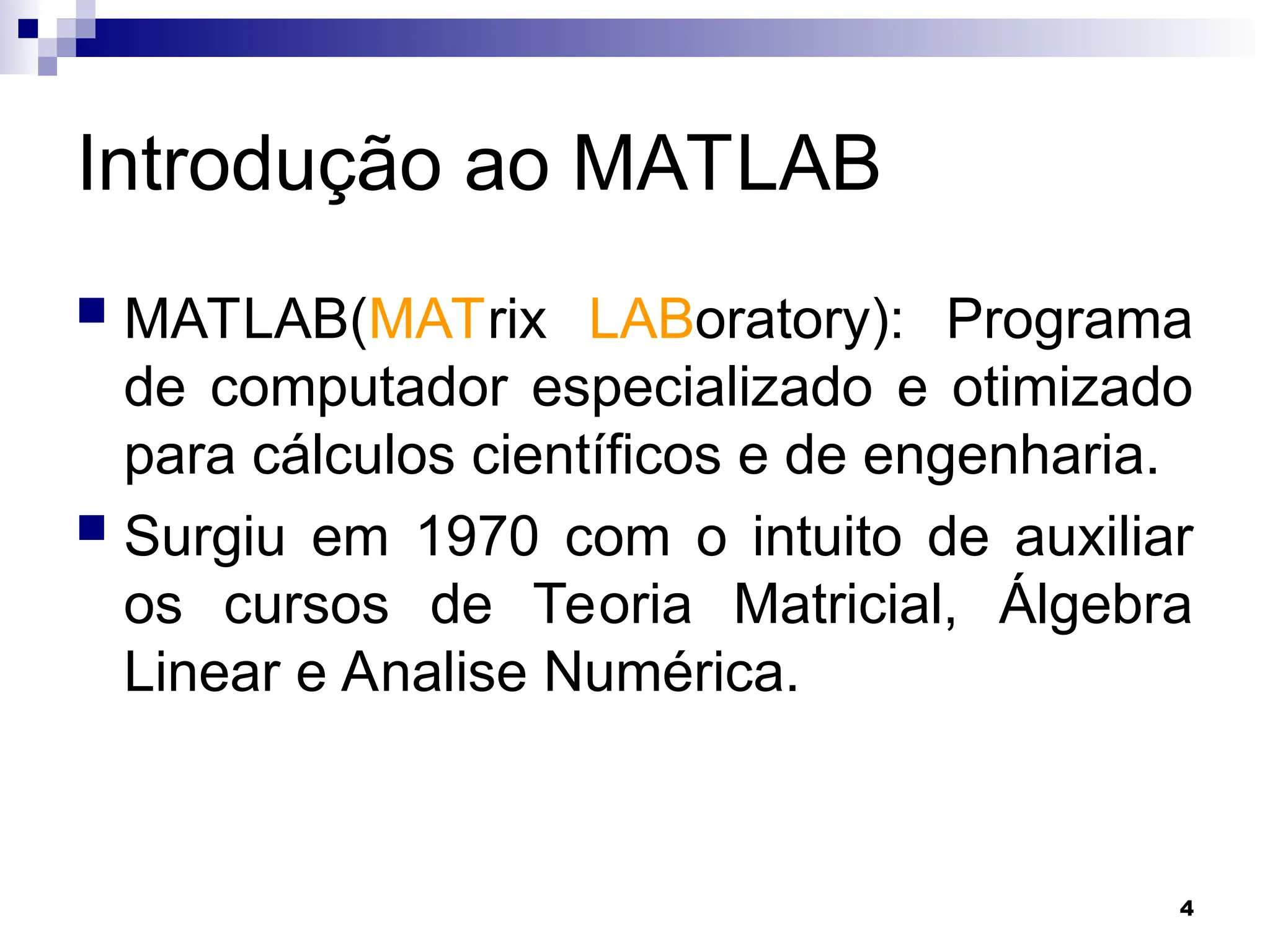 4
Introdução ao MATLAB
 MATLAB(MATrix LABoratory): Programa
de computador especializado e otimizado
para cálculos científicos e de engenharia.
 Surgiu em 1970 com o intuito de auxiliar
os cursos de Teoria Matricial, Álgebra
Linear e Analise Numérica.
 