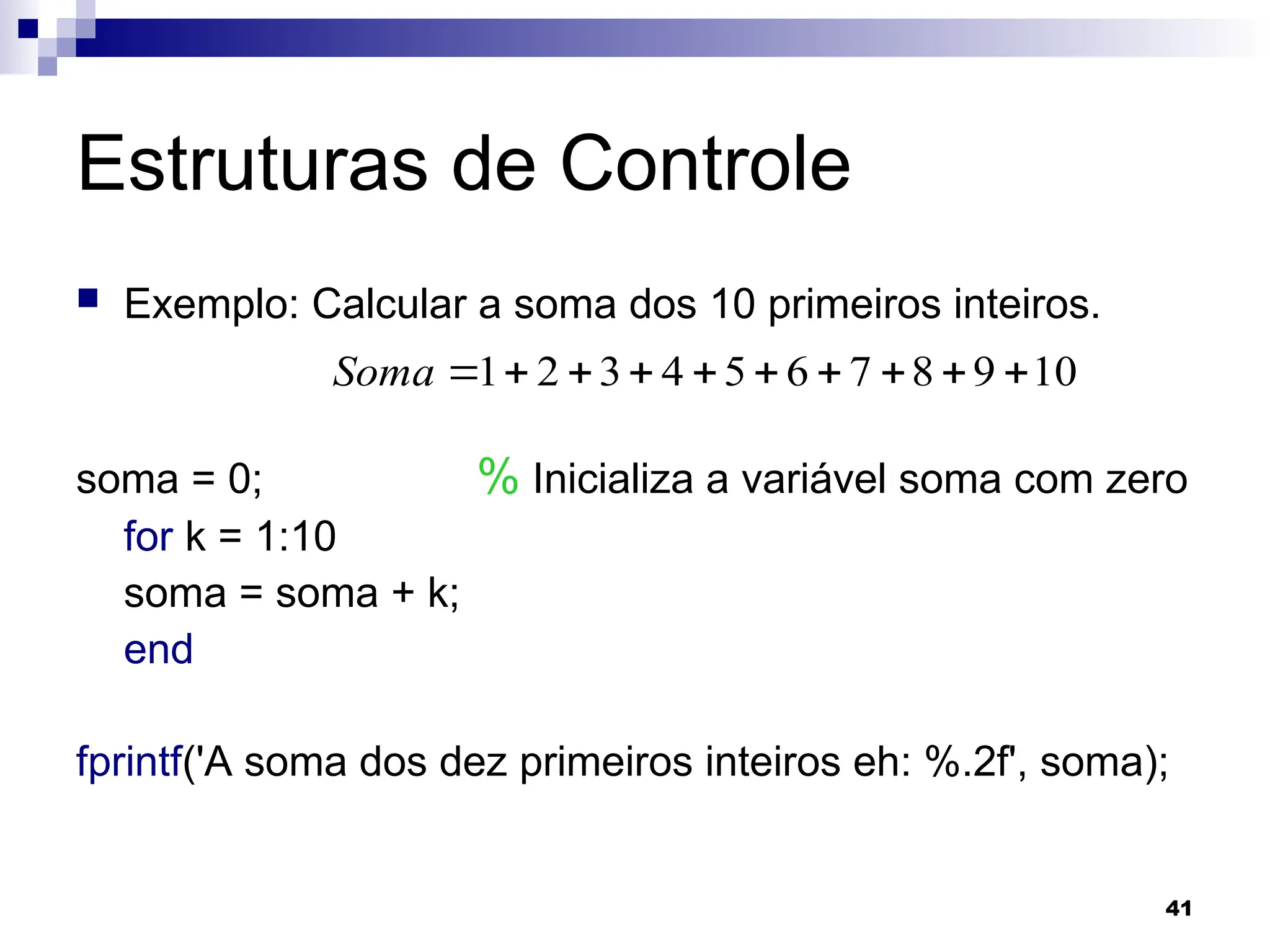 41
Estruturas de Controle
 Exemplo: Calcular a soma dos 10 primeiros inteiros.
soma = 0; % Inicializa a variável soma com zero
for k = 1:10
soma = soma + k;
end
fprintf('A soma dos dez primeiros inteiros eh: %.2f', soma);
10
9
8
7
6
5
4
3
2
1 









Soma
 