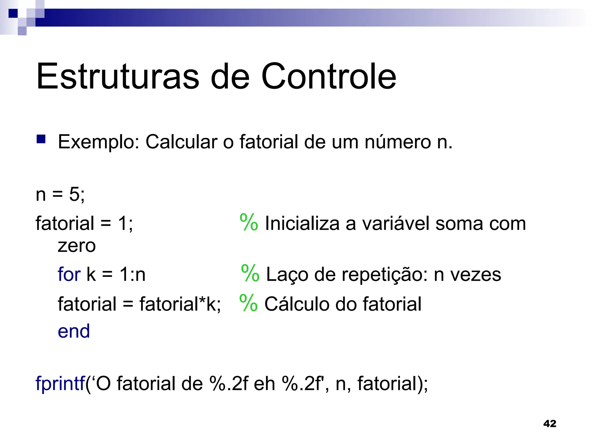 42
Estruturas de Controle
 Exemplo: Calcular o fatorial de um número n.
n = 5;
fatorial = 1; % Inicializa a variável soma com
zero
for k = 1:n % Laço de repetição: n vezes
fatorial = fatorial*k; % Cálculo do fatorial
end
fprintf(‘O fatorial de %.2f eh %.2f', n, fatorial);
 