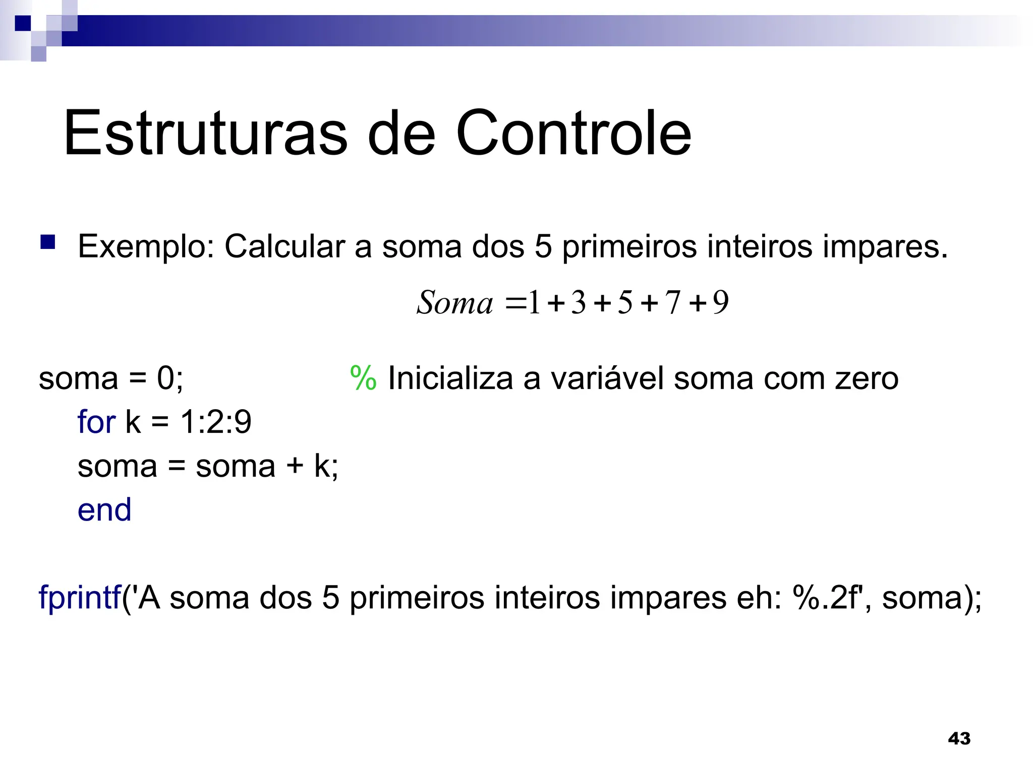43
Estruturas de Controle
 Exemplo: Calcular a soma dos 5 primeiros inteiros impares.
soma = 0; % Inicializa a variável soma com zero
for k = 1:2:9
soma = soma + k;
end
fprintf('A soma dos 5 primeiros inteiros impares eh: %.2f', soma);
9
7
5
3
1 




Soma
 