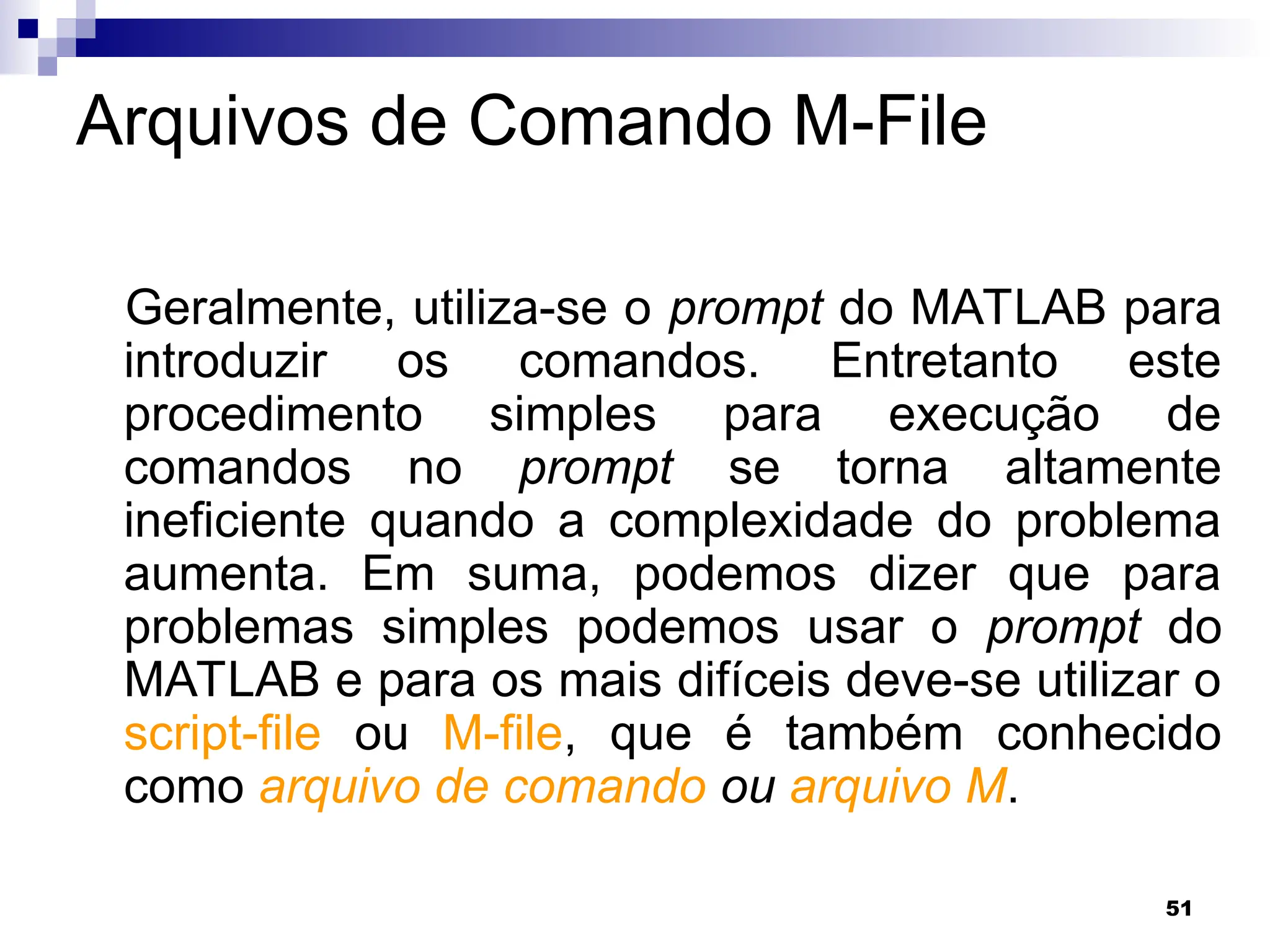 51
Arquivos de Comando M-File
Geralmente, utiliza-se o prompt do MATLAB para
introduzir os comandos. Entretanto este
procedimento simples para execução de
comandos no prompt se torna altamente
ineficiente quando a complexidade do problema
aumenta. Em suma, podemos dizer que para
problemas simples podemos usar o prompt do
MATLAB e para os mais difíceis deve-se utilizar o
script-file ou M-file, que é também conhecido
como arquivo de comando ou arquivo M.
 