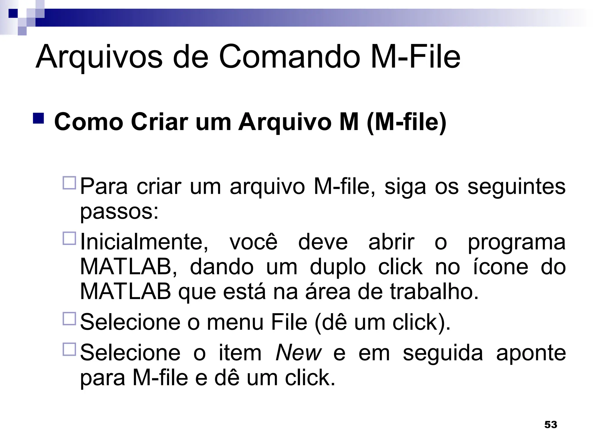 53
Arquivos de Comando M-File
 Como Criar um Arquivo M (M-file)
Para criar um arquivo M-file, siga os seguintes
passos:
Inicialmente, você deve abrir o programa
MATLAB, dando um duplo click no ícone do
MATLAB que está na área de trabalho.
Selecione o menu File (dê um click).
Selecione o item New e em seguida aponte
para M-file e dê um click.
 
