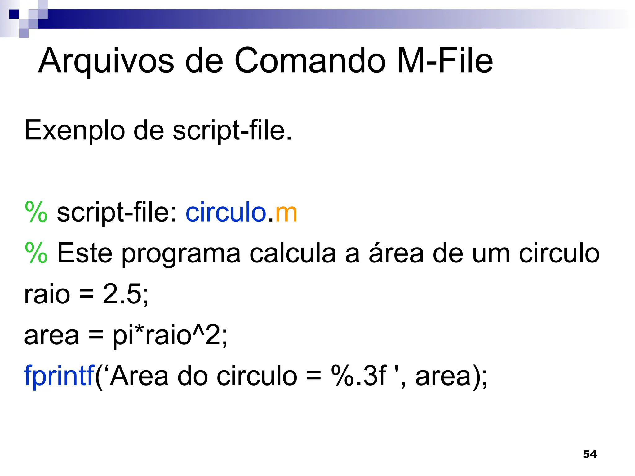 54
Arquivos de Comando M-File
Exenplo de script-file.
% script-file: circulo.m
% Este programa calcula a área de um circulo
raio = 2.5;
area = pi*raio^2;
fprintf(‘Area do circulo = %.3f ', area);
 