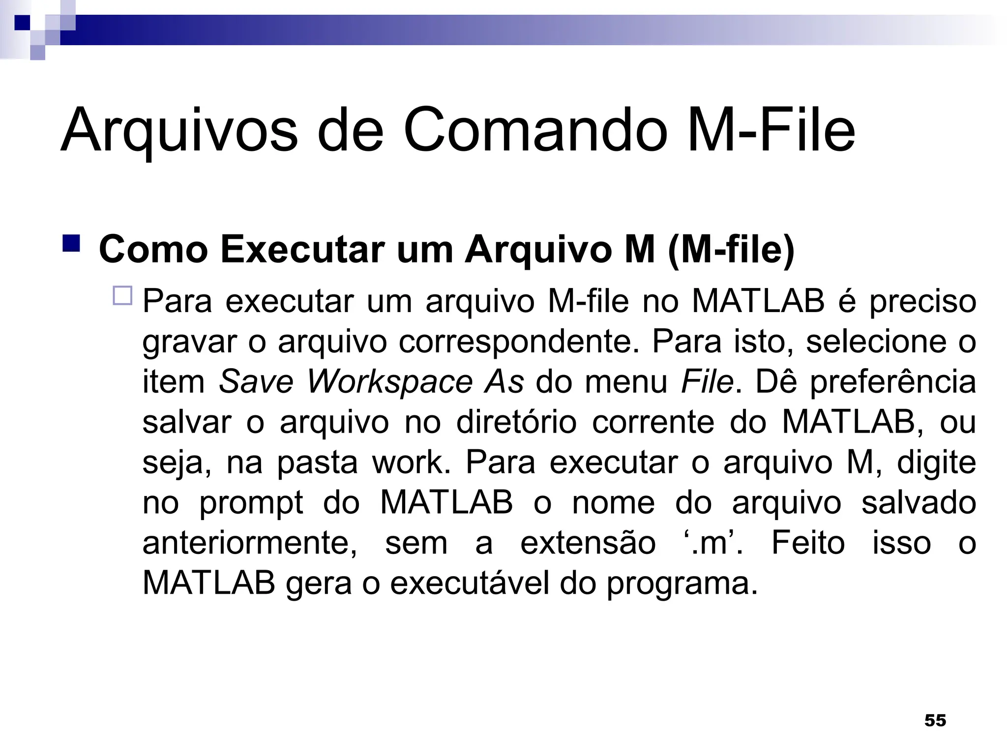 55
Arquivos de Comando M-File
 Como Executar um Arquivo M (M-file)
 Para executar um arquivo M-file no MATLAB é preciso
gravar o arquivo correspondente. Para isto, selecione o
item Save Workspace As do menu File. Dê preferência
salvar o arquivo no diretório corrente do MATLAB, ou
seja, na pasta work. Para executar o arquivo M, digite
no prompt do MATLAB o nome do arquivo salvado
anteriormente, sem a extensão ‘.m’. Feito isso o
MATLAB gera o executável do programa.
 