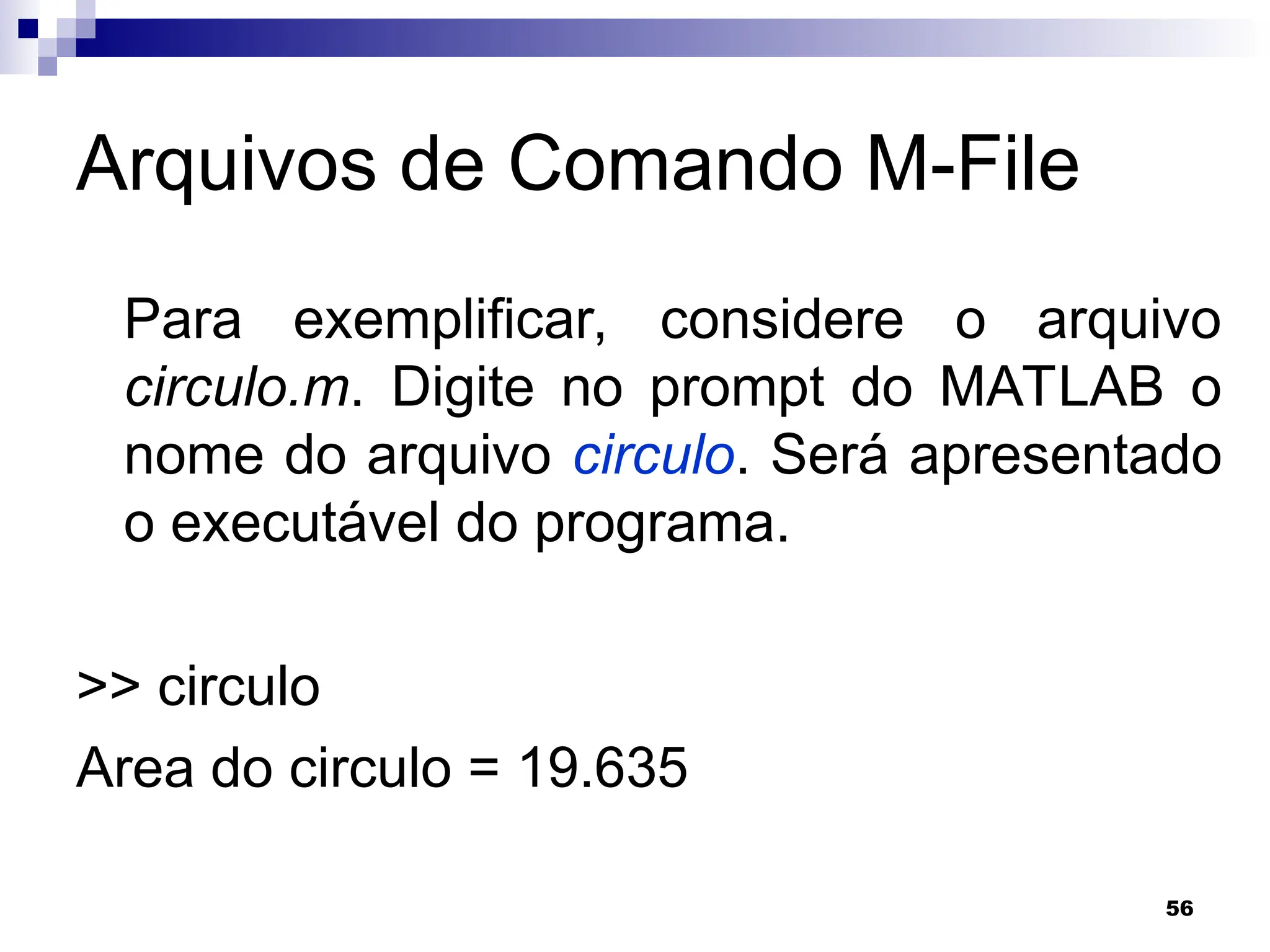 56
Arquivos de Comando M-File
Para exemplificar, considere o arquivo
circulo.m. Digite no prompt do MATLAB o
nome do arquivo circulo. Será apresentado
o executável do programa.
>> circulo
Area do circulo = 19.635
 