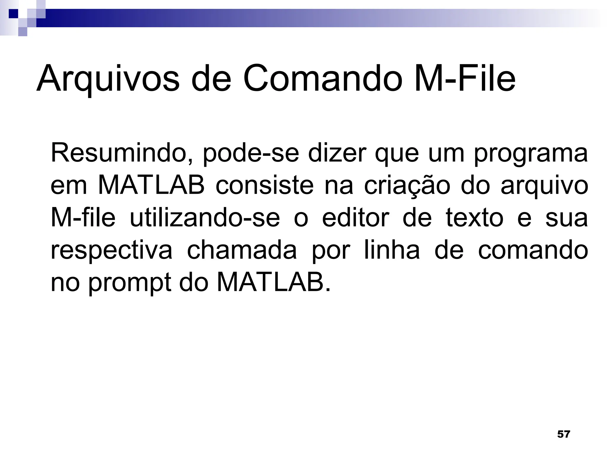 57
Arquivos de Comando M-File
Resumindo, pode-se dizer que um programa
em MATLAB consiste na criação do arquivo
M-file utilizando-se o editor de texto e sua
respectiva chamada por linha de comando
no prompt do MATLAB.
 