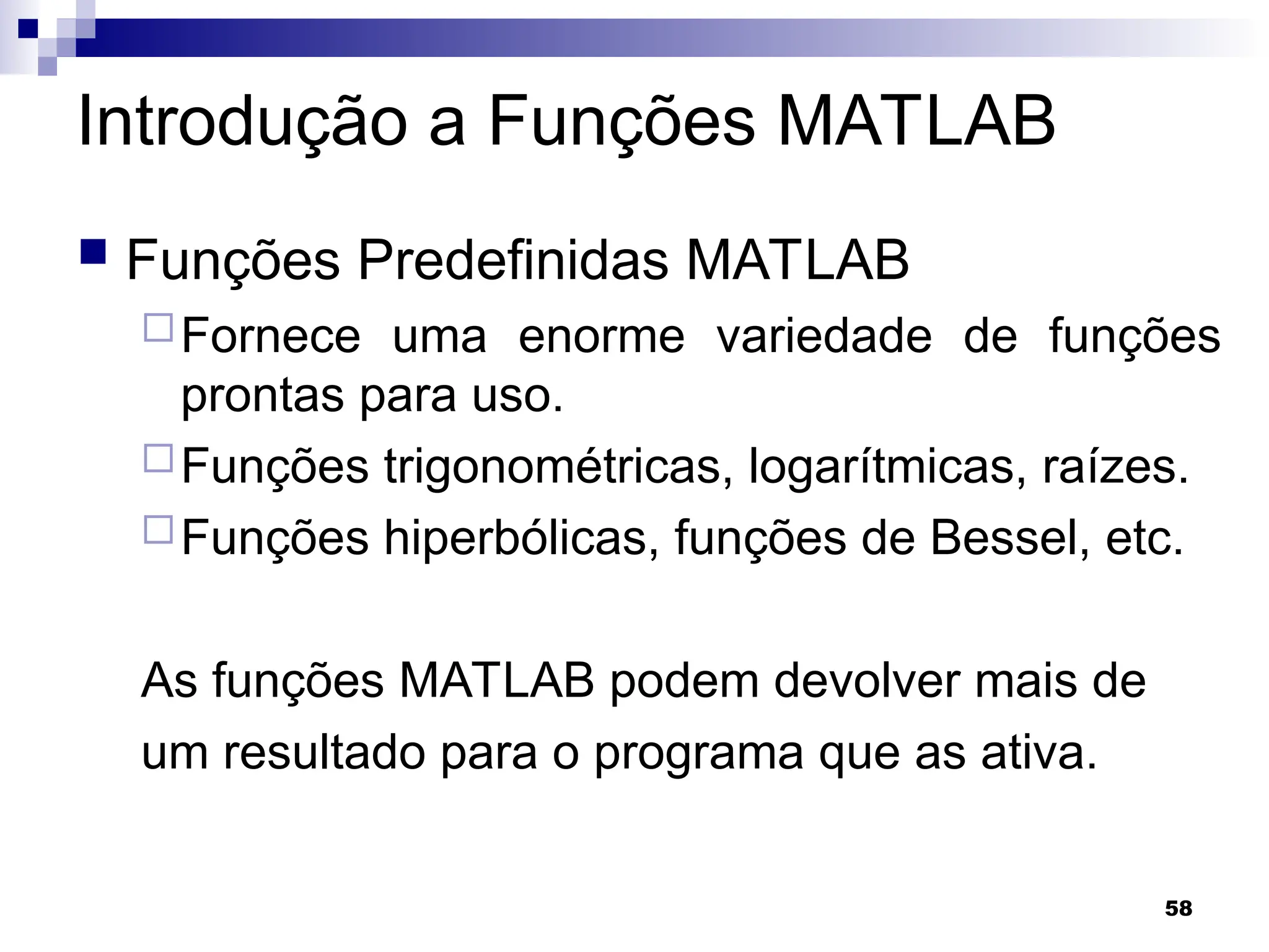 58
Introdução a Funções MATLAB
 Funções Predefinidas MATLAB
Fornece uma enorme variedade de funções
prontas para uso.
Funções trigonométricas, logarítmicas, raízes.
Funções hiperbólicas, funções de Bessel, etc.
As funções MATLAB podem devolver mais de
um resultado para o programa que as ativa.
 