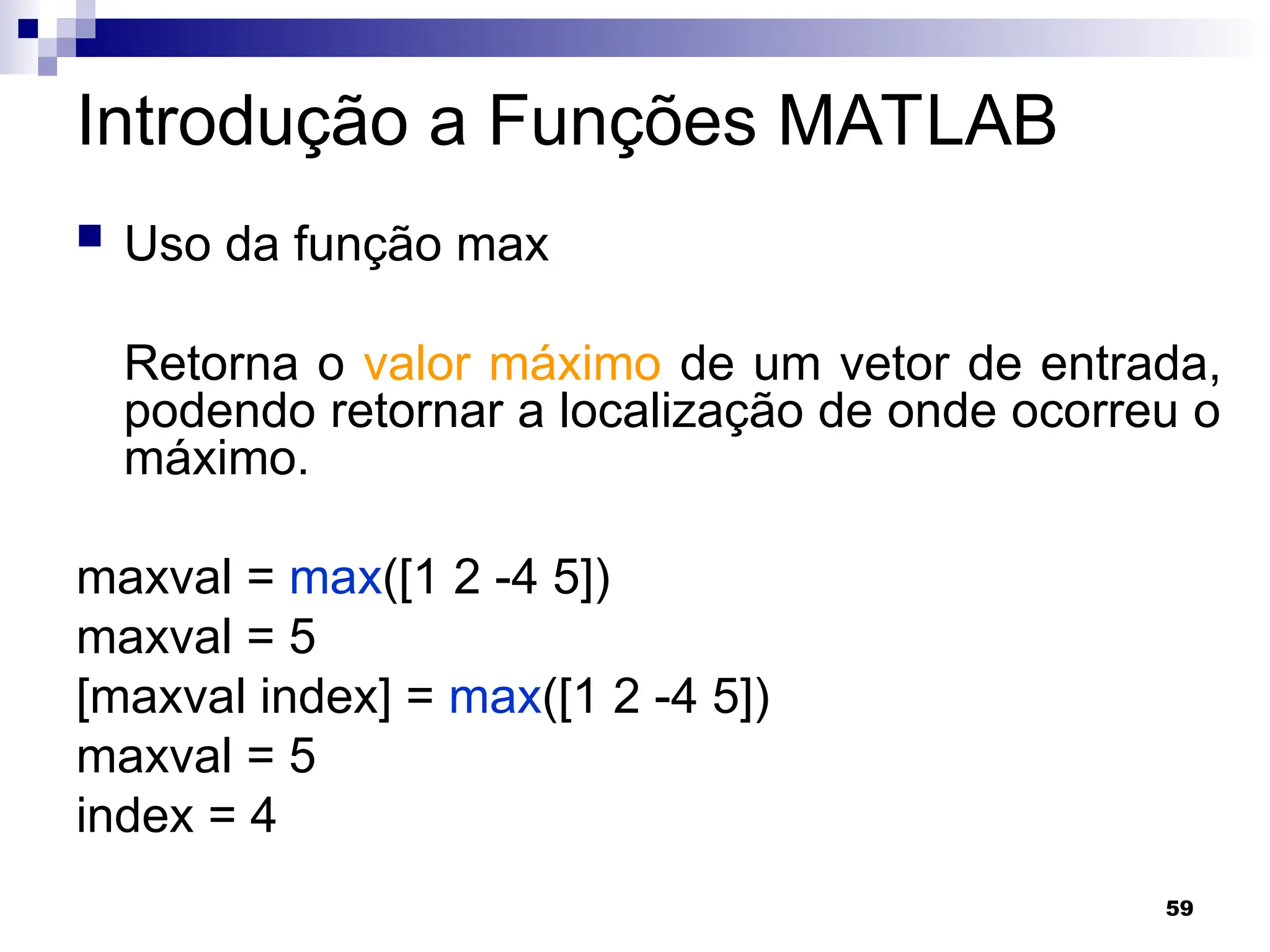 59
Introdução a Funções MATLAB
 Uso da função max
Retorna o valor máximo de um vetor de entrada,
podendo retornar a localização de onde ocorreu o
máximo.
maxval = max([1 2 -4 5])
maxval = 5
[maxval index] = max([1 2 -4 5])
maxval = 5
index = 4
 