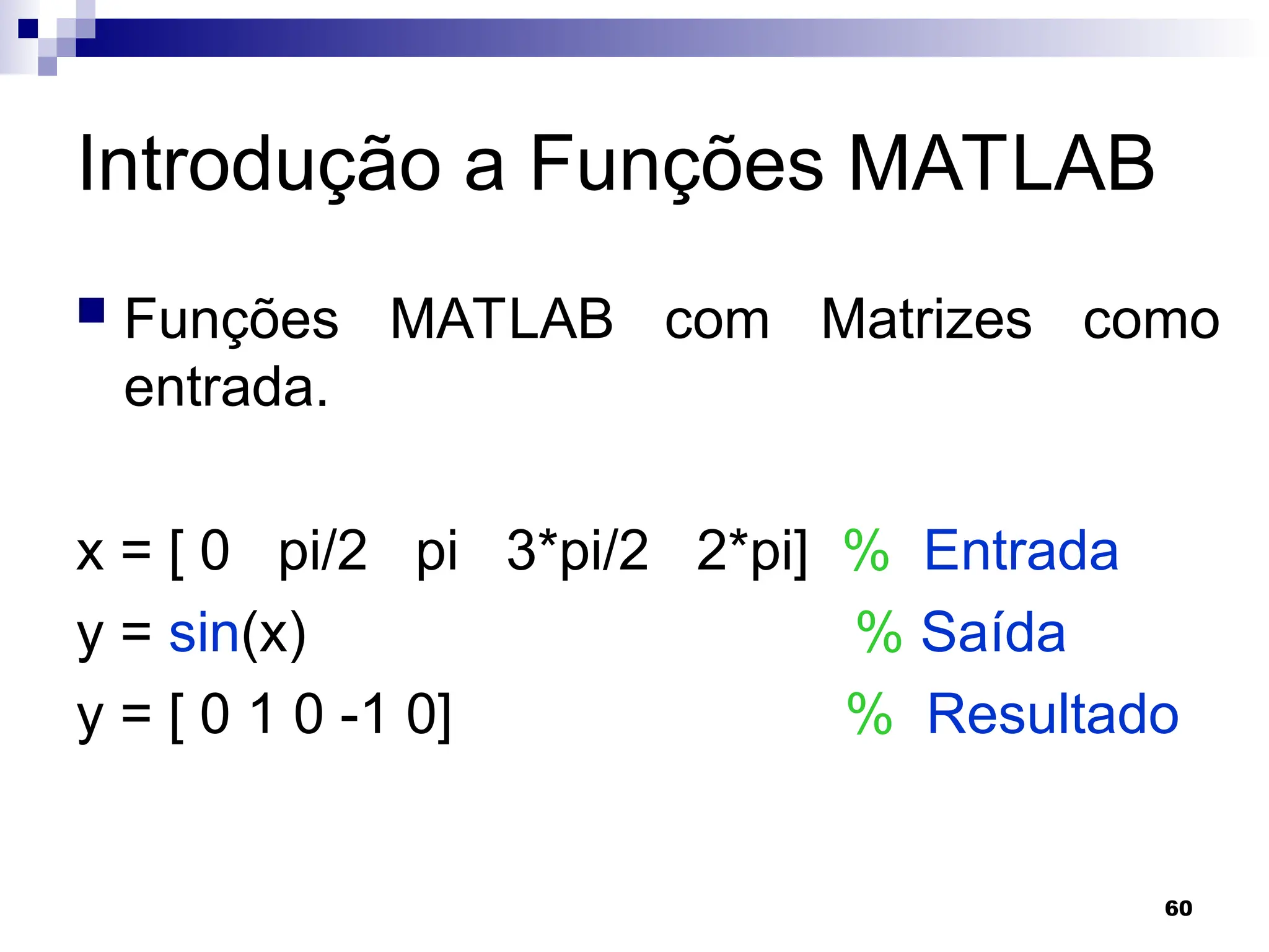 60
Introdução a Funções MATLAB
 Funções MATLAB com Matrizes como
entrada.
x = [ 0 pi/2 pi 3*pi/2 2*pi] % Entrada
y = sin(x) % Saída
y = [ 0 1 0 -1 0] % Resultado
 