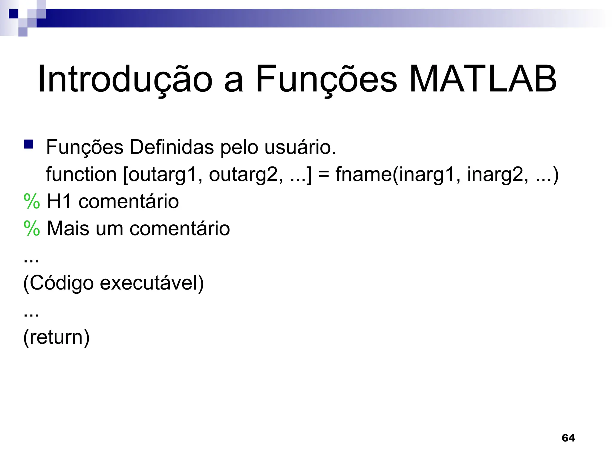 64
Introdução a Funções MATLAB
 Funções Definidas pelo usuário.
function [outarg1, outarg2, ...] = fname(inarg1, inarg2, ...)
% H1 comentário
% Mais um comentário
...
(Código executável)
...
(return)
 