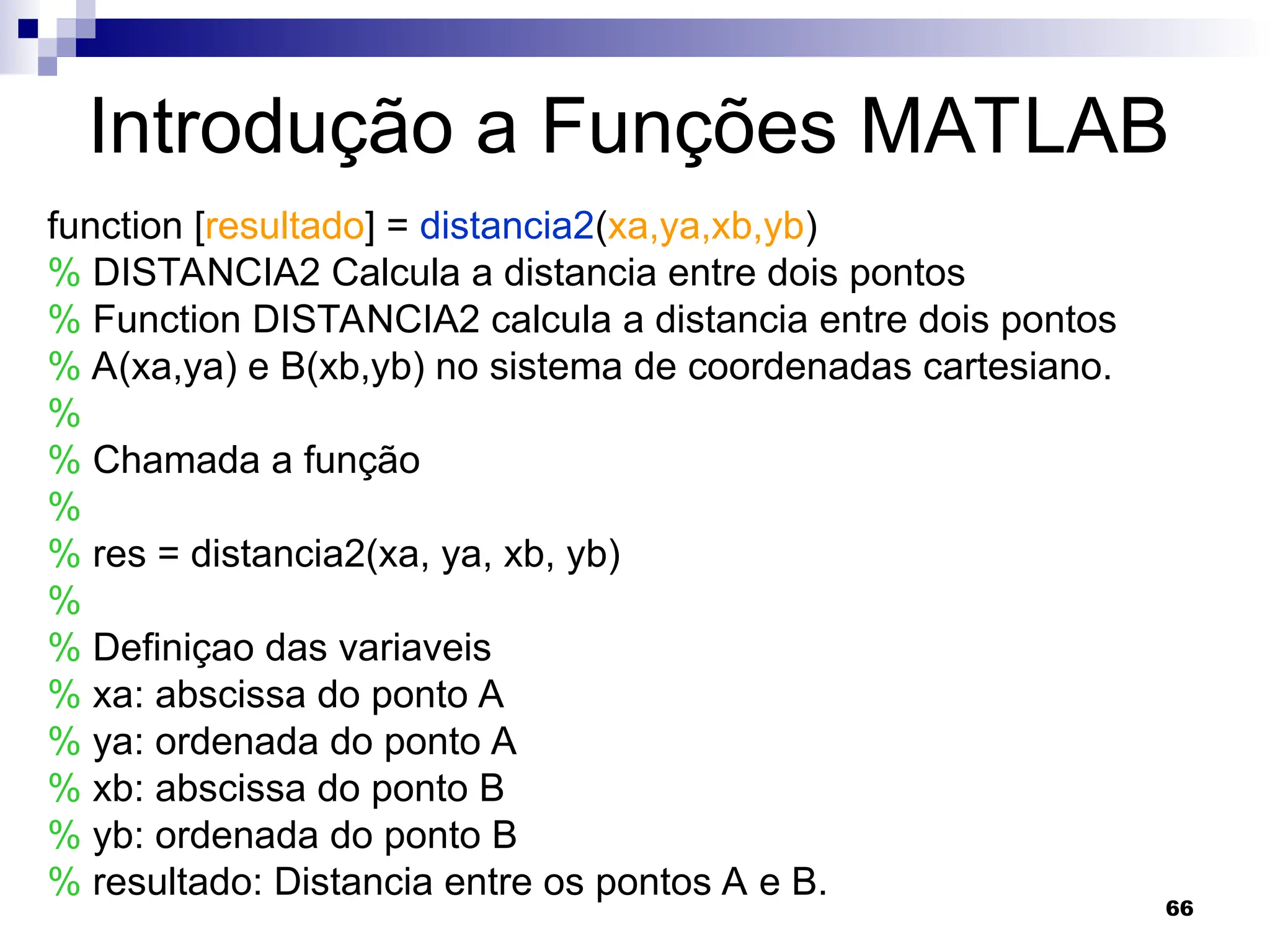 66
Introdução a Funções MATLAB
function [resultado] = distancia2(xa,ya,xb,yb)
% DISTANCIA2 Calcula a distancia entre dois pontos
% Function DISTANCIA2 calcula a distancia entre dois pontos
% A(xa,ya) e B(xb,yb) no sistema de coordenadas cartesiano.
%
% Chamada a função
%
% res = distancia2(xa, ya, xb, yb)
%
% Definiçao das variaveis
% xa: abscissa do ponto A
% ya: ordenada do ponto A
% xb: abscissa do ponto B
% yb: ordenada do ponto B
% resultado: Distancia entre os pontos A e B.
 