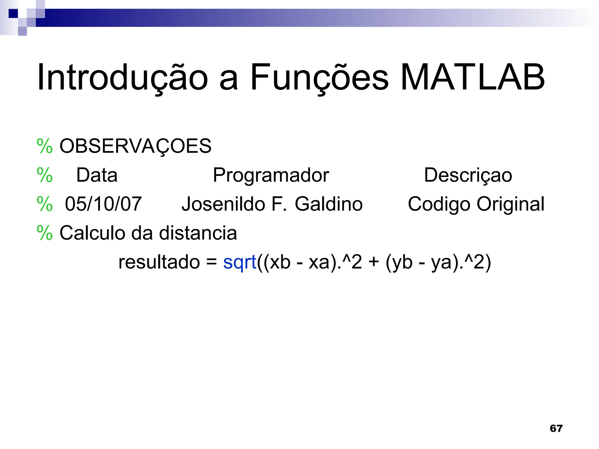 67
Introdução a Funções MATLAB
% OBSERVAÇOES
% Data Programador Descriçao
% 05/10/07 Josenildo F. Galdino Codigo Original
% Calculo da distancia
resultado = sqrt((xb - xa).^2 + (yb - ya).^2)
 