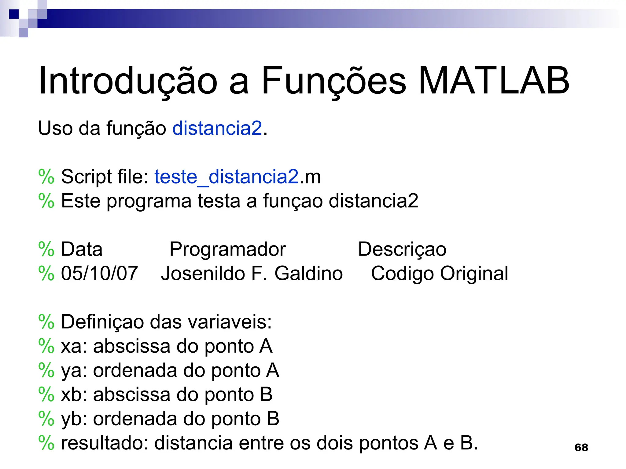 68
Introdução a Funções MATLAB
Uso da função distancia2.
% Script file: teste_distancia2.m
% Este programa testa a funçao distancia2
% Data Programador Descriçao
% 05/10/07 Josenildo F. Galdino Codigo Original
% Definiçao das variaveis:
% xa: abscissa do ponto A
% ya: ordenada do ponto A
% xb: abscissa do ponto B
% yb: ordenada do ponto B
% resultado: distancia entre os dois pontos A e B.
 