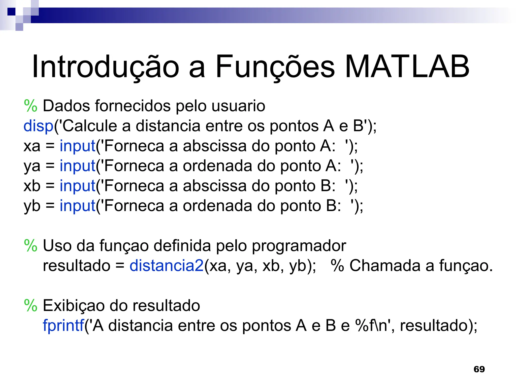 69
Introdução a Funções MATLAB
% Dados fornecidos pelo usuario
disp('Calcule a distancia entre os pontos A e B');
xa = input('Forneca a abscissa do ponto A: ');
ya = input('Forneca a ordenada do ponto A: ');
xb = input('Forneca a abscissa do ponto B: ');
yb = input('Forneca a ordenada do ponto B: ');
% Uso da funçao definida pelo programador
resultado = distancia2(xa, ya, xb, yb); % Chamada a funçao.
% Exibiçao do resultado
fprintf('A distancia entre os pontos A e B e %fn', resultado);
 