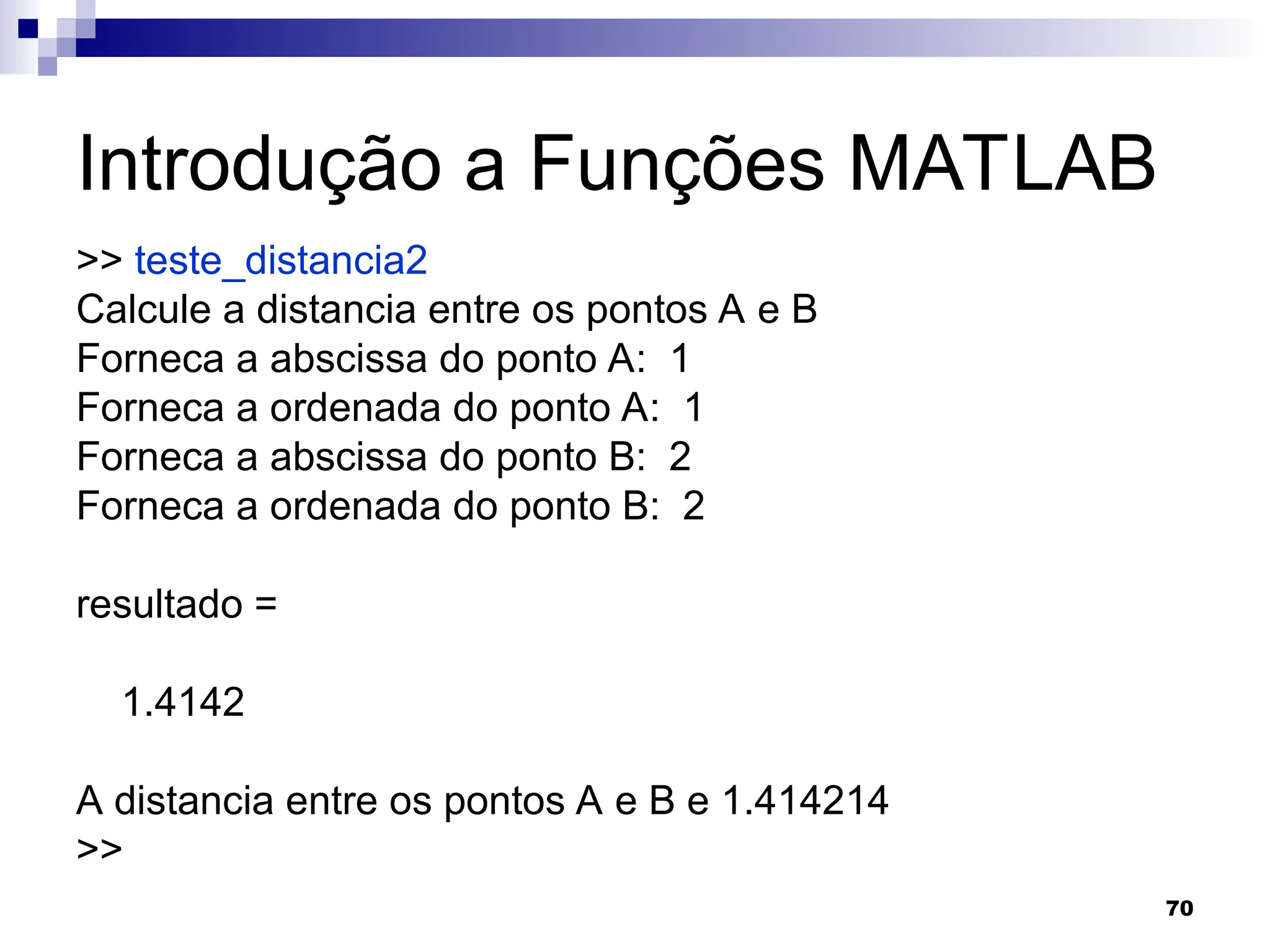 70
Introdução a Funções MATLAB
>> teste_distancia2
Calcule a distancia entre os pontos A e B
Forneca a abscissa do ponto A: 1
Forneca a ordenada do ponto A: 1
Forneca a abscissa do ponto B: 2
Forneca a ordenada do ponto B: 2
resultado =
1.4142
A distancia entre os pontos A e B e 1.414214
>>
 
