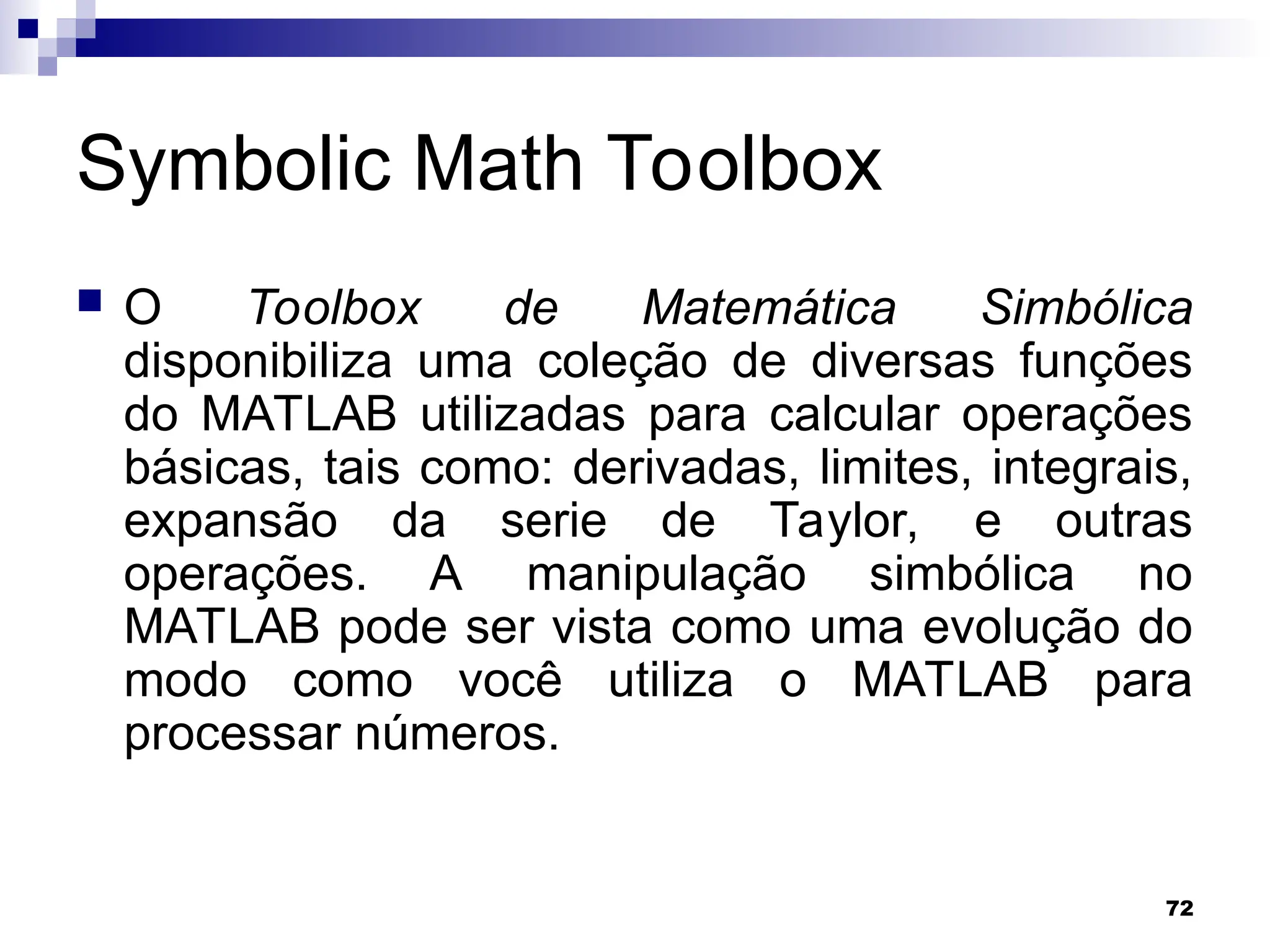 72
Symbolic Math Toolbox
 O Toolbox de Matemática Simbólica
disponibiliza uma coleção de diversas funções
do MATLAB utilizadas para calcular operações
básicas, tais como: derivadas, limites, integrais,
expansão da serie de Taylor, e outras
operações. A manipulação simbólica no
MATLAB pode ser vista como uma evolução do
modo como você utiliza o MATLAB para
processar números.
 