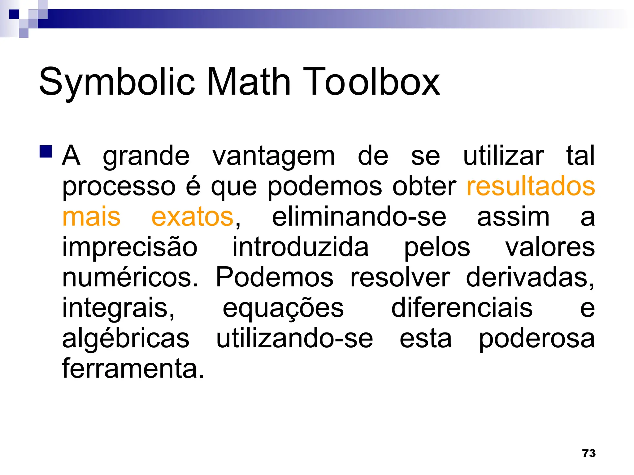 73
Symbolic Math Toolbox
 A grande vantagem de se utilizar tal
processo é que podemos obter resultados
mais exatos, eliminando-se assim a
imprecisão introduzida pelos valores
numéricos. Podemos resolver derivadas,
integrais, equações diferenciais e
algébricas utilizando-se esta poderosa
ferramenta.
 