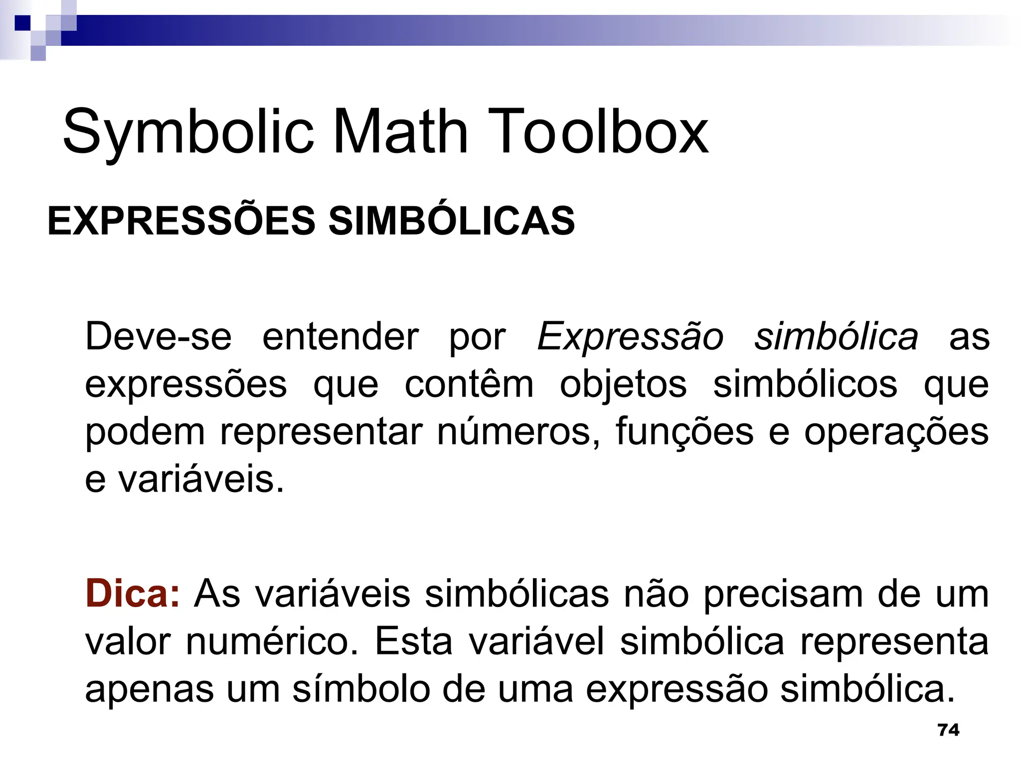 74
Symbolic Math Toolbox
EXPRESSÕES SIMBÓLICAS
Deve-se entender por Expressão simbólica as
expressões que contêm objetos simbólicos que
podem representar números, funções e operações
e variáveis.
Dica: As variáveis simbólicas não precisam de um
valor numérico. Esta variável simbólica representa
apenas um símbolo de uma expressão simbólica.
 