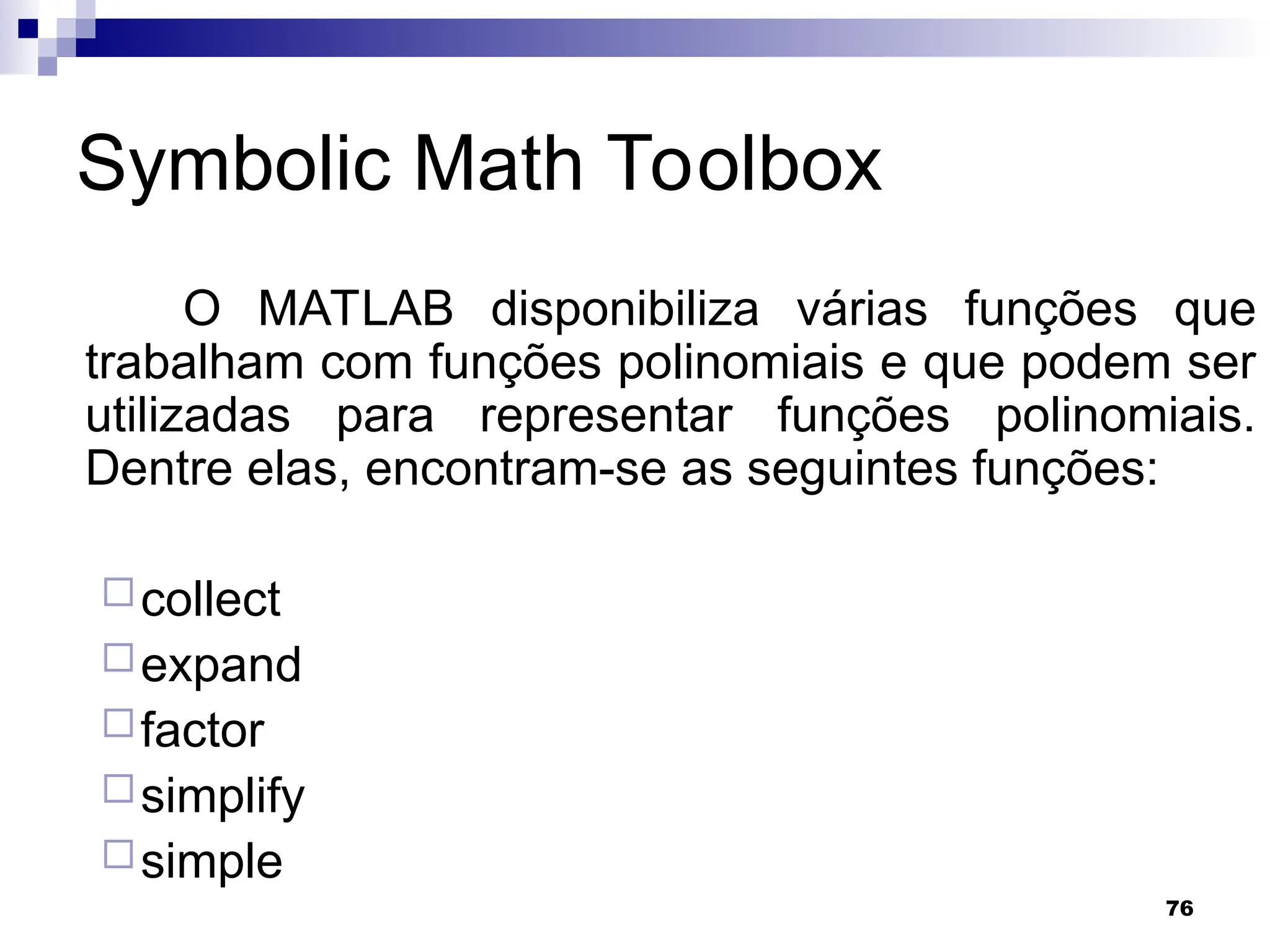 76
Symbolic Math Toolbox
O MATLAB disponibiliza várias funções que
trabalham com funções polinomiais e que podem ser
utilizadas para representar funções polinomiais.
Dentre elas, encontram-se as seguintes funções:
collect
expand
factor
simplify
simple
 